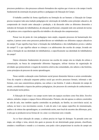 processos produtivos e dos processos culturais formadores dos sujeitos que vivem no e do campo é tarefa
fundamental da construção do projeto político e pedagógico da Educação do Campo.

       O trabalho contribui de forma significativa na formação do ser humano: a Educação do Campo
precisa recuperar toda uma tradição pedagógica de valorização do trabalho como princípio educativo, de
compreensão do vínculo entre educação e produção, e de discussão sobre as diferentes dimensões e
métodos de formação do trabalhador(a), de educação profissional, cotejando todo este acúmulo de teorias
e de práticas com a experiência específica de trabalho e de educação dos camponeses(as).

       Pensar isso do ponto de vista pedagógico mais amplo, enquanto processos de humanização dos
sujeitos, é pensar como estes processos podem/devem ser trabalhados nos diferentes espaços educativos
do campo. O que significa hoje fazer a formação das trabalhadoras e dos trabalhadores jovens e adultos
do campo? E o que significa educar as crianças e os adolescentes das escolas do campo, levando em
conta a formação de sua identidade de trabalhador(a), e especificamente sua identidade de trabalhador(a)
do campo?

       Outros elementos fundamentais do processo nas escolas do campo esta na relação da cultura e
comunicação, na busca de compreender diferentes linguagens, utilizar técnicas de organização de
atividades que potencializem o resgate da memória coletiva das comunidades, dos saberes e das histórias,
como princípios do processo de ensino aprendizagem.

       Nesse sentido a educação como fenômeno social possui dimensões básicas a serem consideradas:
Uma diz respeito a educação enquanto prática social que envolve processos formais, informais e não
formais, com suas características próprias, sua cultura e sua história. E ainda a dimensão do campo de
estudo, considerando a riqueza das práticas pedagógicas, dos processos de construção do conhecimento e
da articulação teoria prática.

       A Educação do Campo e no campo ocorre tanto em espaços escolares como fora deles. Envolve
saberes, métodos, tempos e espaços físicos diferenciados. Portanto, não são apenas os saberes construídos
na sala de aula, mas também aqueles construídos na produção, na família, na convivência social, na
cultura, no lazer e nos movimentos sociais. A sala de aula é um espaço específico de sistematização,
análise e de síntese das aprendizagens, se constituindo assim, num local de encontro das diferenças, pois,
é nela que se produzem novas formas de ver, estar e se relacionar com o mundo.

       Ao se fazer educação do campo, a cultura precisa ter lugar de destaque. Se pensada como um
mapa, um código e teias, através dos quais as pessoas de um determinado grupo pensam, classificam,
estudam e modificam o mundo e a si mesmos, essa pode e deve proporcionar às escolas do campo um
 