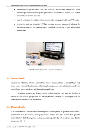 8

Possibilidades de inclusão dos alunos com deficiência visual no ensino regular



mesa mais alta que a convencional com prancheta inclinada ou mesmo uma pilha
de livros podem ser usados para aproximação e conforto da leitura e da escrita
possibilitando melhor postura;



guia de leitura ou tiposcópios: régua vazada feita com papel cartão ou EVA preta;



circuito fechado de televisão (CCTV): consiste em um sistema de câmera de
televisão acoplado a um monitor com a finalidade de ampliar o texto selecionado
pela câmera.

Figura 4: Sistema Bonavision – Recursos não ópticos.

3.3. Sistema Braille
Atualmente o Sistema Braille é utilizado no mundo inteiro, afirma Santos (2008, p. 167)
como sendo o mais indicado para a alfabetização das pessoas com deficiência visual, pois
possibilita a compreensão correta da grafia das palavras.
A autora também nos descreve sobre os instrumentos para a escrita Braille é a
escrita em alto relevo, que permite sua leitura pelo tato e sua escrita é feita por meio de
instrumentos diferenciados, dentre eles:

3.4. Máquina Braille
A máquina Braille é semelhante a uma máquina de datilografia, só que tem menos teclas,
sendo uma para dar espaço, outra para pular a linhas, uma para voltar atrás quando
necessário três do lado esquerdo correspondem aos pontos 1,2 e 3, as três do lado direito
aos pontos 4, 5 e 6.
Revista de Educação  Vol.XII , Nº. 13,14, Ano 2009  p. 2-19

 