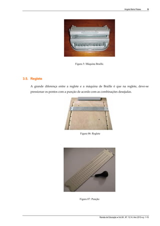 Angela Maria Pelaes

9

Figura 5: Máquina Braille.

3.5. Reglete
A grande diferença entre a reglete e a máquina de Braille é que na reglete, deve-se
pressionar os pontos com a punção de acordo com as combinações desejadas.

Figura 06: Reglete

Figura 07: Punção

Revista de Educação  Vol.XII , Nº. 13,14, Ano 2010  p. 1-19

 