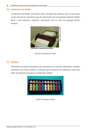 10

Possibilidades de inclusão dos alunos com deficiência visual no ensino regular

3.6. Impressora em Braille
A impressora em Braille veio facilitar muito a produção de materiais, uma vez que, basta
enviar um texto do computador para ela, utilizando-se de um programa chamado “Braille
Fácil”, e está começará a imprimir o documento, livro ou texto sem qualquer esforço
humano.

Figura 08: Impressora para Braille

3.7. Soroban
Instrumento de grande importância para apreensão dos conceitos matemáticos, também
conhecido como Ábaco Chinês e a utilização para as pessoas com deficiência visual não
difere da utilização das pessoas consideradas videntes.

Figura 09: Soroban ou Ábaco

Revista de Educação  Vol.XII , Nº. 13,14, Ano 2009  p. 2-19

 