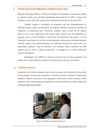 Angela Maria Pelaes

4.

11

TECNOLOGIA DA INFORMAÇÃO E COMUNICAÇÃO (TICS)
Segundo Domingues (2010, p. 15-25) as tecnologias de informação e comunicação podem
ser grandes aliadas para atividades produzidas pelo professor da AEE e o aluno com
deficiência visual, entre elas, proporcionar ampliação da tela toda ou de partes dela.
Também enfatiza a variedades de programas que são disponibilizados de
diferentes formas, desde o já disponível no ambiente Windows (Lente de Aumento do
Windows), os disponíveis para "download" gratuito, como a Lente Pro do sistema
Dosvox, até os mais sofisticados, com muitos outros recursos, que são adquiridos no
mercado, como é o caso do MAGic e Zoom Text. Para minimizar este esforço, o uso de
"softwares" com síntese de voz torna-se uma alternativa valiosa para a obtenção da leitura
imediata. Assim o aluno pode beneficiar-se de diferentes recursos, de acordo com a sua
necessidade, urgência e tipo de atividade a ser realizada. Cabe ao professor da AEE
analisar com os alunos e demais professores, as vantagens de se utilizar diferentes
recursos facilitadores.
Domingues et al. (2010) nos mostra de acordo com sua obra, programas com
síntese de voz, como podemos confirmar nos itens de (4.1) a (4.7) do texto abaixo:

4.1. SISTEMA DOSVOX
Ambientes com interface adaptativa que oferece programa como editores de texto, leitor
de documentos, recursos para impressão e formação de textos em Braille. Contêm jogos
didáticos e lúdicos, calculadora vocal, programas sonoros para acesso à internet, correio
eletrônico, chat. Contém ainda um ampliador de telas para Windows gratuito. Disponível
em http://intervox.nce.ufrj.br.

Figura 10: Sistemas com sintetizadores de voz

Revista de Educação  Vol.XII , Nº. 13,14, Ano 2010  p. 1-19

 