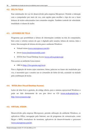 12

Possibilidades de inclusão dos alunos com deficiência visual no ensino regular

4.2. DELTA TALK
Esse sintetizador de voz foi desenvolvido pela empresa Micopower. Permite a interação
com o computador por meio de voz, com opções para escolher o tipo de voz e fazer
leituras de textos selecionados com comandos simples. Também controle de velocidade,
tonalidade e volume do áudio.

4.3. LEITORES DE TELA
Programas que possibilitam a leitura de informações contidas na tela do computados,
bem como o retorno sonoro do que é digitado pelo usuário, leitura de menus, telas e
textos. São exemplos de leitores de tela para o ambiente Windows:


Virtual vision (www.micropower.com.br);



Jawas (www.freedomscientific.com);



NVDA Non Visual Desktop Access (www.ndva-project.org).

Para acesso ao ambiente Linux temos:


ORCA (http://live.gnome.org/orca).

Para a digitação de textos cujos caracteres, letras, palavras ou frases são modulados por
voz, é necessário que o usuário use os comandos do leitor de tela, acionado via teclado
pela combinação de teclas.

4.4. NVDA (Non Visual Desktop Access)
Leitor de telas livre e gratuito, de código aberto, para o sistema operacional Windows e
pode ser lido diretamente de um pen drive ou CD (www.nvda-project.org e

http://www.nvaccess.org).

4.5. VIRTUAL VISION
Desenvolvido pela empresa Micropower, permite utilização do ambiente Windows, os
aplicativos Office, navegação pela Internet, uso de programas de comunicação, como
Skype e MSN, emuladores de terminais, aplicativos de desenvolvimento e processos
(www.micropower.com.br).
Revista de Educação  Vol.XII , Nº. 13,14, Ano 2009  p. 2-19

 