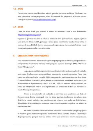 Angela Maria Pelaes

13

4.6. JAWS
Da empresa internacional Freedom scientif, permite operar no ambiente Windows e em
seus aplicativos, utiliza programas, editar documentos, ler páginas da Web com idioma
Português do Brasil (www.freedomscientific.com).

4.7. ORCA
Leitor de telas livres que permite o acesso ao ambiente Linux e suas ferramentas
(http://live.gnome.org/Orca).
Segundo o que nos esclarece a autora o professor deve providenciar a digitalização do
texto (em pen drive ou CD), para que o aluno possa acompanhar a aula. Dessa forma os
recursos de acessibilidade devem ser assegurados para que o aluno com deficiência visual
possa participar das aulas com autonomia.

5.

DESENVOLVIMENTO DA PESQUISA
Para o desenvolvimento desse estudo optou-se por pesquisa qualitativa, pois possibilita a
compreensão do ambiente natural, nesta pesquisa à escola municipal EMEI “Malackey
Taufic Albuquerque”.
A pesquisa qualitativa proporciona explicações sobre as informações levantadas
sem maior detalhamento, sem quantificar, valorizando as particularidades. Neste caso
conforme salientam Ludke e André (1996), os dados são predominantemente descritivos.
O material obtido é de descrição de pessoas, acontecimentos, situações e inclui descrições
de entrevistas e depoimentos (LUDKE, ANDRÉ, 1996). O presente estudo consistiu em
coleta de informações através dos depoimentos da professora da Sala de Recursos da
Escola Municipal supracitada.
Como já mencionado foi realizada a entrevista com professora da Sala de
Recursos desta Escola Municipal, pois é a única que faz atendimento aos alunos com
deficiência visual, inclusive faz atendimento de crianças com todas as deficiências e
dificuldades de aprendizagem, visto que, esse foi um dos pontos negativos em relação ao
cotidiano escolar.
Os meios utilizados foram entrevistas informais focalizando a ação pedagógica e
os recursos que a professora aplica no atendimento desse alunado, obtendo a transcrição
da pesquisadora, que por meio de análise critica das respostas e trechos selecionados,

Revista de Educação  Vol.XII , Nº. 13,14, Ano 2010  p. 1-19

 