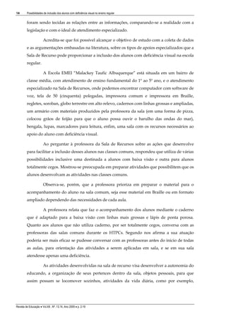 14

Possibilidades de inclusão dos alunos com deficiência visual no ensino regular

foram sendo tecidas as relações entre as informações, comparando-se a realidade com a
legislação e com o ideal de atendimento especializado.
Acredita-se que foi possível alcançar o objetivo de estudo com a coleta de dados
e as argumentações embasadas na literatura, sobre os tipos de apoios especializados que a
Sala de Recurso pode proporcionar a inclusão dos alunos com deficiência visual na escola
regular.
A Escola EMEI “Malackey Taufic Albuquerque” está situada em um bairro de
classe média, com atendimento de ensino fundamental do 1º ao 5º ano, e o atendimento
especializado na Sala de Recursos, onde podemos encontrar computador com software de
voz, tela de 50 (cinquenta) polegadas, impressora comum e impressora em Braille,
regletes, soroban, globo terrestre em alto relevo, cadernos com linhas grossas e ampliadas,
um armário com materiais produzidos pela professora da sala (em uma forma de pizza,
colocou grãos de feijão para que o aluno possa ouvir o barulho das ondas do mar),
bengala, lupas, marcadores para leitura, enfim, uma sala com os recursos necessários ao
apoio do aluno com deficiência visual.
Ao perguntar à professora da Sala de Recursos sobre as ações que desenvolve
para facilitar a inclusão desses alunos nas classes comuns, respondeu que utiliza de várias
possibilidades inclusive uma destinada a alunos com baixa visão e outra para alunos
totalmente cegos. Mostrou-se preocupada em preparar atividades que possibilitem que os
alunos desenvolvam as atividades nas classes comuns.
Observa-se, porém, que a professora prioriza em preparar o material para o
acompanhamento do aluno na sala comum, seja esse material em Braille ou em formato
ampliado dependendo das necessidades de cada aula.
A professora relata que faz o acompanhamento dos alunos mediante o caderno
que é adaptado para a baixa visão com linhas mais grossas e lápis de ponta porosa.
Quanto aos alunos que não utiliza caderno, por ser totalmente cegos, conversa com as
professoras das salas comuns durante os HTPCs. Segundo nos afirma a sua atuação
poderia ser mais eficaz se pudesse conversar com as professoras antes do inicio de todas
as aulas, para orientação das atividades a serem aplicadas em sala, e se em sua sala
atendesse apenas uma deficiência.
As atividades desenvolvidas na sala de recurso visa desenvolver a autonomia do
educando, a organização de seus pertences dentro da sala, objetos pessoais, para que
assim possam se locomover sozinhos, atividades da vida diária, como por exemplo,

Revista de Educação  Vol.XII , Nº. 13,14, Ano 2009  p. 2-19

 