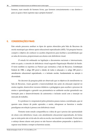 16

Possibilidades de inclusão dos alunos com deficiência visual no ensino regular

homens, num mundo de homens livres, que formem conscientemente o seu destino e
para os quais o bem supremo seja o próprio homem”.

6.

CONSIDERAÇÕES FINAIS
Este estudo procurou analisar os tipos de apoios oferecidos pela Sala de Recursos da
escola municipal que oferece apoio educacional especializado (AEE). Tal pesquisa buscou
cumprir o objetivo de conhecer os auxílios disponíveis para facilitar a acessibilidade que
as salas de recursos, proporcionam aos alunos com deficiência visual.
O estudo foi embasado na legislação e documentos nacionais e internacionais,
entre os quais, o conceito de deficiência visual segundo Organização Mundial da Saúde.
O texto também se reportou ao Parecer que normatiza a Sala de Recursos, Constituição
Federal de 1988, o artigo 205 prevê o direito de todos à educação e o artigo 208 prevê o
atendimento educacional especializado, e a inclusão escolar, fundamentada na atenção à
diversidade.
No decorrer da pesquisa pôde ser observado que os objetivos do atendimento na
Sala de Recursos, visam garantir a transversalidade das ações da educação especial no
ensino regular; desenvolver recursos didáticos e pedagógicos para auxiliar o processo de
ensino e aprendizagem e garantir sua permanência no ambiente escolar garantindo sua
formação para o desenvolvimento da autonomia e inclusão social com a inserção no
mercado de trabalho.
E o professor é o responsável pelos primeiros passos rumos a socialização, que só
querem uma chance de poder aprender, e assim, ultrapassar as barreiras e mudar
paradigmas em relação à pessoa com deficiência visual.
Portanto neste estudo compartilha-se a ideia de que é preciso dar oportunidade
do aluno com deficiência visual, com atendimento educacional especializado, de forma
que se sinta parte não só da sala de aula ou escola, mas inserido na sociedade. Porém todo
o esforço desses alunos será pouco se não houver educadores preparados a ajudá-los a
superar seus limites e romper as barreiras sociais.

Revista de Educação  Vol.XII , Nº. 13,14, Ano 2009  p. 2-19

 