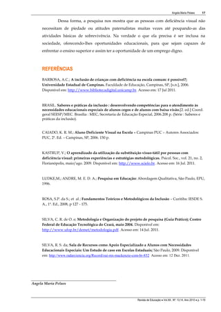 Angela Maria Pelaes

17

Dessa forma, a pesquisa nos mostra que as pessoas com deficiência visual não
necessitam de piedade ou atitudes paternalistas muitas vezes até poupando-as das
atividades básicas de sobrevivência. Na verdade o que ela precisa é ser inclusa na
sociedade, oferecendo-lhes oportunidades educacionais, para que sejam capazes de
enfrentar o ensino superior e assim ter a oportunidade de um emprego digno.

REFERÊNCIAS
BARBOSA, A.C.; A inclusão de crianças com deficiência na escola comum: é possível?;
Universidade Estadual de Campinas. Faculdade de Educação, Campinas, SP, [s.n.], 2006.
Disponível em: http://www.bibliotecadigital.unicamp.br. Acesso em: 17 Jul 2011.

BRASIL. Saberes e práticas da inclusão : desenvolvendo competências para o atendimento às
necessidades educacionais especiais de alunos cegos e de alunos com baixa visão.[2. ed.] Coord.
geral SEESP/MEC. Brasília : MEC, Secretaria de Educação Especial, 2006.208 p. (Série : Saberes e
práticas da inclusão).
CAIADO, K. R. M.; Aluno Deficiente Visual na Escola – Campinas PUC – Autores Associados:
PUC, 2ª. Ed. – Campinas, SP, 2006. 150 p.

KASTRUP, V.; O aprendizado da utilização da substituição visuo-tátil por pessoas com
deficiência visual: primeiras experiências e estratégias metodológicas. Psicol. Soc., vol. 21, no. 2,
Florianópolis, maio/ago. 2009. Disponível em: http://www.scielo.br. Acesso em: 16 Jul. 2011.

LUDKE,M.; ANDRE, M. E. D. A.; Pesquisa em Educação: Abordagem Qualitativa, São Paulo, EPU,
1996.

ROSA, S.P. da S.; et al ; Fundamentos Teóricos e Metodológicos da Inclusão – Curitiba: IESDE S.
A., 1ª. Ed., 2008, p 127 - 175.

SILVA, C. R. de O. e; Metodologia e Organização do projeto de pesquisa (Guia Prático); Centro
Federal de Educação Tecnológica do Ceará, maio 2004. Disponível em:
http://www.ufop.br/demet/metodologia.pdf. Acesso em: 14 Jul. 2011.

SILVA, R. S. da; Sala de Recursos como Apoio Especializado a Alunos com Necessidades
Educacionais Especiais: Um Estudo de caso em Escolas Estaduais; São Paulo, 2009. Disponível
em: http://www.radarciencia.org/Record/oai-mx-mackenzie-com-br-852 Acesso em: 12 Dez. 2011.

Angela Maria Pelaes

Revista de Educação  Vol.XII , Nº. 13,14, Ano 2010  p. 1-19

 