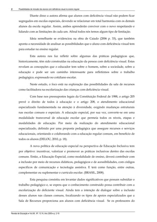 2

Possibilidades de inclusão dos alunos com deficiência visual no ensino regular

Diante disso a autora afirma que alunos com deficiência visual não podem ficar
segregados em escolas especiais, devendo se relacionar em total harmonia com os demais
alunos da escola regular. Assim, ambos aprenderão conviver com o novo respeitando e
lidando com as limitações de cada um. Afinal todos nós temos algum tipo de limitação.
Ideia semelhante se evidenciou na obra de Caiado (2006 p. 33), que também
aponta a necessidade de analisar as possibilidades que o aluno com deficiência visual tem
para estudar no ensino regular.
Esta autora nos faz refletir sobre algumas das práticas pedagógicas que,
historicamente, têm sido construídas na educação da pessoa com deficiência visual. Estas
revelam as concepções que o educador tem sobre o homem, sobre a sociedade, sobre a
educação e pode ser um caminho interessante para refletirmos sobre o trabalho
pedagógico, expressado no cotidiano escolar.
Neste estudo, o foco está na exploração das possibilidades da sala de recursos
como facilitadora na escolarização das crianças com deficiência visual.
Com base nos pressupostos legais da Constituição Federal de 1988, o artigo 205
prevê o direito de todos à educação e o artigo 208, o atendimento educacional
especializado fundamentada na atenção à diversidade, exigindo mudanças estruturais
nas escolas comuns e especiais. A educação especial, por sua vez, converte-se em uma
modalidade transversal de educação escolar que permeia todos os níveis, etapas e
modalidades de educação. Por meio da realização do atendimento educacional
especializado, definido por uma proposta pedagógica que assegure recursos e serviços
educacionais, orientando e colaborando com a educação regular comum, em benefício de
todos os alunos (DELOU, 2010, p. 18).
A nova política de educação especial na perspectiva de Educação Inclusiva tem
por objetivo: incentivar, valorizar e promover as práticas inclusivas dentro das escolas
comuns. Então, a Educação Especial, como modalidade de ensino, deverá contribuir com
a inclusão por meio de recursos didáticos, pedagógicos e de acessibilidades, com códigos
específicos de comunicação e tecnologia assistiva. E terá como função, entre outras,
complementar ou suplementar o currículo escolar. (BRASIL, 2008).
Esta pesquisa consistiu em levantar dados significativos que possam subsidiar o
trabalho pedagógico e, se espera que o conhecimento construído possa contribuir com a
escolarização do deficiente visual. Ainda tem a intenção de dialogar sobre a inclusão
desses alunos nas classes comuns, focalizando os tipos de apoios especializados que a
Sala de Recursos proporciona aos alunos com deficiência visual. Se os professores do

Revista de Educação  Vol.XII , Nº. 13,14, Ano 2009  p. 2-19

 