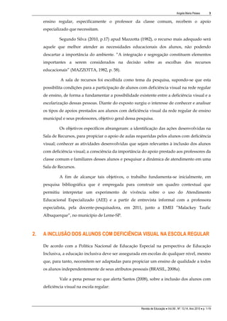 Angela Maria Pelaes

3

ensino regular, especificamente o professor da classe comum, recebem o apoio
especializado que necessitam.
Segundo Silva (2010, p.17) apud Mazzotta (1982), o recurso mais adequado será
aquele que melhor atender as necessidades educacionais dos alunos, não podendo
descartar a importância do ambiente. “A integração e segregação constituem elementos
importantes a serem considerados na decisão sobre as escolhas dos recursos
educacionais” (MAZZOTTA, 1982, p. 58).
A sala de recursos foi escolhida como tema da pesquisa, supondo-se que esta
possibilita condições para a participação de alunos com deficiência visual na rede regular
de ensino, de forma a fundamentar a possibilidade existente entre a deficiência visual e a
escolarização dessas pessoas. Diante do exposto surgiu o interesse de conhecer e analisar
os tipos de apoios prestados aos alunos com deficiência visual da rede regular de ensino
municipal e seus professores, objetivo geral dessa pesquisa.
Os objetivos específicos abrangeram: a identificação das ações desenvolvidas na
Sala de Recursos, para propiciar o apoio de aulas requeridas pelos alunos com deficiência
visual; conhecer as atividades desenvolvidas que sejam relevantes à inclusão dos alunos
com deficiência visual; a consciência da importância do apoio prestado aos professores da
classe comum e familiares desses alunos e pesquisar a dinâmica de atendimento em uma
Sala de Recursos.
A fim de alcançar tais objetivos, o trabalho fundamenta-se inicialmente, em
pesquisa bibliográfica que é empregada para construir um quadro contextual que
permitiu interpretar um experimento de vivência sobre o uso do Atendimento
Educacional Especializado (AEE) e a partir de entrevista informal com a professora
especialista, pela docente-pesquisadora, em 2011, junto a EMEI ”Malackey Taufic
Albuquerque”, no município de Leme-SP.

2.

A INCLUSÃO DOS ALUNOS COM DEFICIÊNCIA VISUAL NA ESCOLA REGULAR
De acordo com a Política Nacional de Educação Especial na perspectiva de Educação
Inclusiva, a educação inclusiva deve ser assegurada em escolas de qualquer nível, mesmo
que, para tanto, necessitem ser adaptadas para propiciar um ensino de qualidade a todos
os alunos independentemente de seus atributos pessoais (BRASIL, 2008a).
Vale a pena pensar no que alerta Santos (2008), sobre a inclusão dos alunos com
deficiência visual na escola regular:

Revista de Educação  Vol.XII , Nº. 13,14, Ano 2010  p. 1-19

 