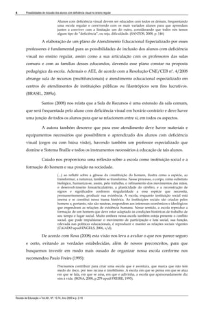 4

Possibilidades de inclusão dos alunos com deficiência visual no ensino regular

Alunos com deficiência visual devem ser educados com todos os demais, frequentando
uma escola regular e convivendo com os mais variados alunos para que aprendam
juntos a conviver com a limitação um do outro, considerando que todos nós temos
algum tipo de “deficiência”, ou seja, dificuldade. (SANTOS, 2008, p. 146)

A elaboração de um plano de Atendimento Educacional Especializado por esses
professores é fundamental para as possibilidades de inclusão dos alunos com deficiência
visual no ensino regular, assim como a sua articulação com os professores das salas
comuns e com as famílias desses educandos, devendo esse plano constar na proposta
pedagógica da escola. Ademais o AEE, de acordo com a Resolução CNE/CEB nº. 4/2008
abrange sala de recursos (multifuncionais) e atendimento educacional especializado em
centros de atendimentos de instituições públicas ou filantrópicos sem fins lucrativos.
(BRASIL, 2009a).
Santos (2008) nos relata que a Sala de Recursos é uma extensão da sala comum,
que será frequentada pelo aluno com deficiência visual em horário contrário e deve haver
uma junção de todos os alunos para que se relacionem entre si, em todos os aspectos.
A autora também descreve que para esse atendimento deve haver materiais e
equipamentos necessários que possibilitem o aprendizado dos alunos com deficiência
visual (cegos ou com baixa visão), havendo também um professor especializado que
domine o Sistema Braille e todos os instrumentos necessários à educação de tais alunos.
Caiado nos proporciona uma reflexão sobre a escola como instituição social e a
formação do homem e sua posição na sociedade.
(...) ao refletir sobre a gênese da constituição do homem, ilustra como a espécie, ao
transformar, a natureza, também se transforma. Nesse processo, o corpo, como substrato
biológico, humaniza-se, assim, pelo trabalho, o refinamento dos movimentos das mãos,
o desenvolvimento fonoarticulatório, a plasticidade do cérebro, e a reconstrução de
signos e significados conferem singularidade a essa espécie que necessita,
permanentemente, produzir sua existência. A escola, enquanto instituição social está
imersa e se constitui nessa trama histórica. As instituições sociais são criadas pelos
homens e, portanto, não são neutras, respondem aos interesses econômicos e ideológicos
que engendram as relações de existência humana. Nesse sentido, a escola reproduz a
formação de um homem que deve estar adaptado às condições históricas de trabalho de
seu tempo e lugar social. Muito embora nessa escola também esteja presente o conflito
social, que pode impulsionar o movimento de participação e luta social, sua função,
relevada nas políticas educacionais, é reproduzir e manter as relações sociais vigentes
(CAIADO apud ENGELS, 2006, s/d).

De acordo com Rosa (2008) esta visão nos leva a avaliar o que nos parece seguro
e certo, evitando as verdades estabelecidas, além de nossos preconceitos, para que
busquemos investir em modo mais ousado de organizar nossa escola conforme nos
recomendou Paulo Freire (1995):
Precisamos contribuir para criar uma escola que é aventura, que marca que não tem
medo do risco, por isso recusa o imobilismo. A escola em que se pensa em que se atua
em que se fala, em que se ama, em que e adivinha, a escola que apaixonadamente diz
sim à vida. (ROSA, 2008, p.278 apud FREIRE, 1995).

Revista de Educação  Vol.XII , Nº. 13,14, Ano 2009  p. 2-19

 