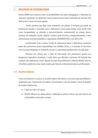 Angela Maria Pelaes

3.

5

RECURSOS DE ACESSIBILIDADE
Santos (2008) nos esclarece sobre as possibilidades de ações pedagógicas e utilização de
materiais adequados ao deficiente visual, poderá trazer maior facilidade de inclusão dos
deficientes visuais na escola regular.
Sendo possível que haja certa resistência em relação à inclusão, por parte de
professores, família e sociedade, pois a deficiência visual acaba muitas vezes sendo vista
como incapacidade, se durante o desenvolvimento maturacional da criança houve
carência de estímulos social, cultural e afetivo pode levá-los, consequentemente, a uma
subestimação de potencialidades e capacidades (DOMINGUES; et al; 2010 p.15).
Continuando com a autora, a falta de informação sobre a deficiência visual por
parte dos professores pode impossibilitar um trabalho eficaz, e a inclusão só terá êxito
com sua total integração ao ambiente escolar e a capacitação profissionais em educação.
Portanto nos afirma que, a falta de informação dos professores quanto aos
programas específicos existentes, é outro fator que dificulta o processo de inclusão das
crianças com deficiência visual. Apesar de estar disponibilizado o Sistema Braille, Dosvox
e Soroban podem não estar sendo usados por falta de conhecimento desses profissionais.

3.1. Auxílios Ópticos
Como nos descreve a autora, os auxílios ópticos são lentes ou recursos que possibilitam a
ampliação para visualização de objetos, favorecendo o uso do resíduo visual. Exemplos
de auxílios ópticos são:


Lupas de mão e de apoio;



Óculos bifocais ou monoculares e telescópios, dentre outros, que não devem ser
confundidos com óculos comuns.

Revista de Educação  Vol.XII , Nº. 13,14, Ano 2010  p. 1-19

 