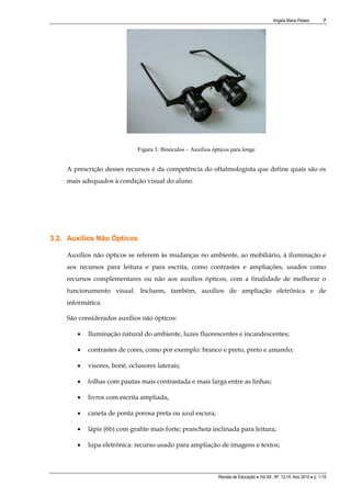 Angela Maria Pelaes

7

Figura 3: Binóculos – Auxílios ópticos para longe

A prescrição desses recursos é da competência do oftalmologista que define quais são os
mais adequados à condição visual do aluno.

3.2. Auxílios Não Ópticos
Auxílios não ópticos se referem às mudanças no ambiente, ao mobiliário, à iluminação e
aos recursos para leitura e para escrita, como contrastes e ampliações, usados como
recursos complementares ou não aos auxílios ópticos, com a finalidade de melhorar o
funcionamento visual. Incluem, também, auxílios de ampliação eletrônica e de
informática.
São considerados auxílios não ópticos:


Iluminação natural do ambiente, luzes fluorescentes e incandescentes;



contrastes de cores, como por exemplo: branco e preto, preto e amarelo;



visores, boné, oclusores laterais;



folhas com pautas mais contrastada e mais larga entre as linhas;



livros com escrita ampliada,



caneta de ponta porosa preta ou azul escura;



lápis (6b) com grafite mais forte; prancheta inclinada para leitura;



lupa eletrônica: recurso usado para ampliação de imagens e textos;

Revista de Educação  Vol.XII , Nº. 13,14, Ano 2010  p. 1-19

 