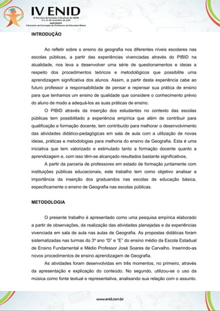 INTRODUÇÃO
Ao refletir sobre o ensino da geografia nos diferentes níveis escolares nas
escolas públicas, a partir das experiências vivenciadas através do PIBID na
atualidade, nos leva a desenvolver uma série de questionamentos e ideias a
respeito dos procedimentos teóricos e metodológicos que possibilite uma
aprendizagem significativa dos alunos. Assim, a partir desta experiência cabe ao
futuro professor a responsabilidade de pensar e repensar sua prática de ensino
para que tenhamos um ensino de qualidade que considere o conhecimento prévio
do aluno de modo a adequá-los as suas práticas de ensino.
O PIBID através da inserção dos estudantes no contexto das escolas
públicas tem possibilitado a experiência empírica que além de contribuir para
qualificação e formação docente, tem contribuído para melhorar o desenvolvimento
das atividades didático-pedagógicas em sala de aula com a utilização de novas
ideias, práticas e metodologias para melhoria do ensino da Geografia. Esta é uma
iniciativa que tem valorizado e estimulado tanto a formação docente quanto a
aprendizagem e, com isso têm-se alcançado resultados bastante significativos.
A partir da parceria de professores em estado de formação juntamente com
instituições públicas educacionais, este trabalho tem como objetivo analisar a
importância da inserção dos graduandos nas escolas de educação básica,
especificamente o ensino de Geografia nas escolas públicas.
METODOLOGIA
O presente trabalho é apresentado como uma pesquisa empírica elaborado
a partir de observações, da realização das atividades planejadas e da experiências
vivenciada em sala de aula nas aulas de Geografia. As propostas didáticas foram
sistematizadas nas turmas do 3º ano “D” e “E” do ensino médio da Escola Estadual
de Ensino Fundamental e Médio Professor José Soares de Carvalho. Inserindo-as
novos procedimentos de ensino aprendizagem de Geografia.
As atividades foram desenvolvidas em três momentos, no primeiro, através
da apresentação e explicação do conteúdo. No segundo, utilizou-se o uso da
música como fonte textual e representativa, analisando sua relação com o assunto.
 