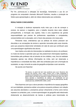 Por fim, promoveu-se a utilização da tecnologia, fomentando o uso de um
programa de computador chamado Microsoft Publisher, resultou a produção de
folders para apresentação e, além de vídeos relacionados aos conteúdos.
RESULTADOS E DISCUSSÕES
A iniciação à docência representa muito mais que o ato de começar a
ensinar, de exercer o magistério, pois o trabalho docente deve estar voltado
principalmente, a formação dos sujeitos. Esta é uma experiência de grande
responsabilidade que precisa de profissionais capacitados e competentes,
comprometidos com a educação, com o futuro das pessoas e do nosso país.
Pensando nisso, entendemos que as práticas de ensino precisam ser
discutidas e as concepções de ensinar e aprender renovadas pelo corpo docente,
para que possamos desenvolver atividades em sala de aula que contribuam para
uma aprendizagem significativa dos alunos.
Isso implica uma série de intervenções na realidade do aluno e do professor,
no modo de ensinar e aprender para que não predominem informações repetitivas,
transmitidas pelo professor não só através do livro didático, mas, fora da realidade
baseadas apenas nas últimas informações da mídia, sem ser observada a
importância e a veracidade dos fatos, além dos conteúdos para com a formação da
sociedade, ou seja, tornando as aulas de geografia enrijecidas e sem serventia.
De acordo com Kaercher:
“Os alunos, no geral não tem mais paciência para ouvir. Devemos não
apenas nos renovar, mas ir além, romper com a visão cristalizada e
monótona da Geografia como a ciência que descreve e/ou dá informações
gerais sobre uma serie de assuntos e lugares. Devemos fazer com que o
aluno perceba a importância do espaço, na constituição de sua
individualidade e da (s) sociedade (s) de que ele faz parte [escola, família,
cidade país etc]. (KAERCHER, 2006. p.223)”.
Para fazermos com que o aluno perceba a importância do espaço geográfico
em sua totalidade, precisamos adotar uma postura enquanto professor com relação
aos assuntos abordados e, precisamos pensar criticamente a forma como iremos
repassar os conteúdos, pois, o ensino-aprendizagem da geografia está relacionado
diretamente ao desenvolvimento de teorias e práticas para transmissão do
 