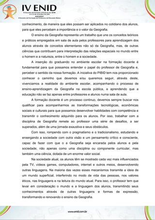 conhecimento, de maneira que eles possam ser aplicados no cotidiano dos alunos,
para que eles percebam a importância e o valor da Geografia.
O ensino da Geografia representa um trabalho que une os conceitos teóricos
e práticos empregados em sala de aula pelos professores para aprendizagem dos
alunos através de conceitos elementares não só da Geografia, mas, de outras
ciências que contribuem para interpretação das relações espaciais no mundo entre
o homem e a natureza, entre o homem e a sociedade.
A inserção do graduando no ambiente escolar na formação docente é
fundamental para que possamos entender o papel do professor de Geografia e,
perceber o sentido da nossa formação. A iniciativa do PIBID tem nos proporcionado
conhecer o caminho que devemos e/ou queremos seguir, através deste,
vivenciamos a realidade do ambiente escolar, acompanhando o processo de
ensino-aprendizagem da Geografia na escola pública, e aprendendo que a
educação não se faz apenas entre professores e alunos numa sala de aula.
A formação docente é um processo continuo, devemos sempre buscar nos
qualificar para acompanharmos as transformações tecnológicas, econômicas
sociais e culturais para que possamos desenvolver habilidades com competência e
transmitir o conhecimento adquirido para os alunos. Por isso, trabalhar com a
disciplina de Geografia remete ao professor uma série de desafios, a ser
superados, além de uma jornada exaustiva e seus obstáculos.
Com isso, rompendo com o pragmatismo e o tradicionalismo, estudando e
enxergando a sociedade com outra visão e um pensamento crítico e consciente,
capaz de fazer com que o a Geografia seja encarada pelos alunos e pela
sociedade, não apenas como uma disciplina ou componente curricular, mas
também uma ciência, dotada de um enorme valor social.
Na sociedade atual, os alunos têm se mostrado cada vez mais influenciados
pela TV, vídeos games, computadores, internet e outros meios, desenvolvendo
outras linguagens. Na maioria das vezes esses mecanismos transmite a ideia de
um mundo superficial, interferindo no modo de vida das pessoas, nos valores
éticos, nas linguagens e na leitura do mundo atual. Para isso, o professor tem que
levar em consideração o mundo e a linguagem dos alunos, transmitindo seus
conhecimentos através de outras linguagens e formas de expressão,
transformando e renovando o ensino da Geografia.
 