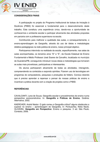 CONSIDERAÇÕES FINAIS
A participação no projeto do Programa Institucional de bolsas de Iniciação à
Docência (PIBID) foi essencial e fundamental para o desenvolvimento deste
trabalho. Esta constituiu uma experiência única, dando-nos a oportunidade de
conhecermos o ambiente escolar e participar ativamente das atividades propostas
em parceria com a professora supervisora na escola.
Contribuindo para melhorar a qualidade das aulas, e consequentemente, o
ensino-aprendizagem de Geografia, através do uso de ideias e metodologias
didático-pedagógicas na rede pública de ensino, nosso principal objetivo.
Participamos intervindo na realidade da escola, especificamente, nas salas de
aulas acompanhadas, os terceiros anos “D” e “E”, da Escola Estadual de Ensino
Fundamental e Médio Professor José Soares de Carvalho, localizada no município
de Guarabira/PB, conseguindo introduzir novas ideias e metodologias que tornaram
as aulas mais proveitosas, participativas e interessantes.
Os alunos participaram ativamente de todas as atividades, interagindo,
compreendendo os conteúdos e expondo opiniões. Fizeram uso de tecnologias em
programas de computadores, pesquisas e produções de folders. Concluo dizendo
que é preciso aprender a repensar o pensar de nossas práticas de ensino e
incentivar a prática docente com a criação de projetos como o PIBID.
REFERÊNCIAS
CAVALCANTI, Lana de Souza. Geografia escolar e procedimentos de ensino numa
perspectiva socioconstrutiva. In: Geografia e Práticas de Ensino. Goiânia:
Alternativa, 2002.
KAERCHER, André Nestor. O gato comeu a Geografia crítica? alguns obstáculos a
superar no ensino – aprendizagem de Geografia. In: Pontuschka, Nidía Nacib.
OLIVEIRA. Geografia em Perspectiva: Ensino e pesquisa. 3 ed. São Paulo.
Contexto, 2006.
 