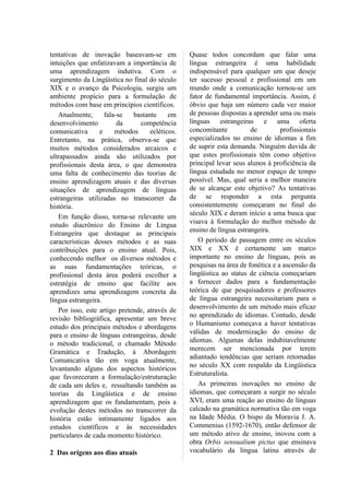 tentativas de inovação baseavam-se em            Quase todos concordam que falar uma
intuições que enfatizavam a importância de       língua estrangeira é uma habilidade
uma aprendizagem indutiva. Com o                 indispensável para qualquer um que deseje
surgimento da Lingüística no final do século     ter sucesso pessoal e profissional em um
XIX e o avanço da Psicologia, surgiu um          mundo onde a comunicação tornou-se um
ambiente propício para a formulação de           fator de fundamental importância. Assim, é
métodos com base em princípios científicos.      óbvio que haja um número cada vez maior
   Atualmente,      fala-se   bastante     em    de pessoas dispostas a aprender uma ou mais
desenvolvimento          da     competência      línguas estrangeiras e uma oferta
comunicativa      e     métodos     ecléticos.   concomitante          de         profissionais
Entretanto, na prática, observa-se que           especializados no ensino de idiomas a fim
muitos métodos considerados arcaicos e           de suprir esta demanda. Ninguém duvida de
ultrapassados ainda são utilizados por           que estes profissionais têm como objetivo
profissionais desta área, o que demonstra        principal levar seus alunos à proficiência da
uma falta de conhecimento das teorias de         língua estudada no menor espaço de tempo
ensino aprendizagem atuais e das diversas        possível. Mas, qual seria a melhor maneira
situações de aprendizagem de línguas             de se alcançar este objetivo? As tentativas
estrangeiras utilizadas no transcorrer da        de se responder a esta pergunta
história.                                        consistentemente começaram no final do
                                                 século XIX e deram início a uma busca que
   Em função disso, torna-se relevante um
                                                 visava à formulação do melhor método de
estudo diacrônico do Ensino de Língua
                                                 ensino de língua estrangeira.
Estrangeira que destaque as principais
características desses métodos e as suas            O período de passagem entre os séculos
contribuições para o ensino atual. Pois,         XIX e XX é certamente um marco
conhecendo melhor os diversos métodos e          importante no ensino de línguas, pois as
as suas fundamentações teóricas, o               pesquisas na área de fonética e a ascensão da
profissional desta área poderá escolher a        lingüística ao status de ciência começariam
estratégia de ensino que facilite aos            a fornecer dados para a fundamentação
aprendizes uma aprendizagem concreta da          teórica de que pesquisadores e professores
língua estrangeira.                              de língua estrangeira necessitariam para o
                                                 desenvolvimento de um método mais eficaz
   Por isso, este artigo pretende, através de
                                                 no aprendizado de idiomas. Contudo, desde
revisão bibliográfica, apresentar um breve
                                                 o Humanismo começava a haver tentativas
estudo dos principais métodos e abordagens
                                                 válidas de modernização do ensino de
para o ensino de línguas estrangeiras, desde
                                                 idiomas. Algumas delas indubitavelmente
o método tradicional, o chamado Método
                                                 merecem ser mencionada por terem
Gramática e Tradução, à Abordagem
                                                 adiantado tendências que seriam retomadas
Comunicativa tão em voga atualmente,
                                                 no século XX com respaldo da Lingüística
levantando alguns dos aspectos históricos
                                                 Estruturalista.
que favoreceram a formulação/estruturação
de cada um deles e, ressaltando também as           As primeiras inovações no ensino de
teorias da Lingüística e de ensino               idiomas, que começaram a surgir no século
aprendizagem que os fundamentam, pois a          XVI, eram uma reação ao ensino de línguas
evolução destes métodos no transcorrer da        calcado na gramática normativa tão em voga
história estão intimamente ligados aos           na Idade Média. O bispo da Moravia J. A.
estudos científicos e às necessidades            Commenius (1592-1670), então defensor de
particulares de cada momento histórico.          um método ativo de ensino, inovou com a
                                                 obra Orbis sensualium pictus que ensinava
2 Das origens aos dias atuais                    vocabulário da língua latina através de
 