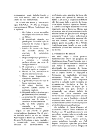 permaneceram sendo inabalavelmente o               proficiência, pois a aquisição da língua não
vetor deste método, como se verá mais              era apenas uma questão de formação de
adiante nas suas características.                  hábito. Além disso, a Lingüística Estrutural
   De acordo com Prator e Celce-Murcia             não desvendou tudo a respeito da língua,
(apud BROWN,p. 1994:57), as principais             como alguns lingüistas esperavam. Todavia,
características do Método Audiolingual são         o Método Audiolingual trouxe inovações tão
as seguintes:                                      importantes para o Ensino de Idiomas que
                                                   algumas de suas técnicas continuam sendo
       1. Os tópicos a serem aprendidos
                                                   bastante válidas em qualquer curso de língua
            são sempre introduzido em forma
                                                   estrangeira. O uso de recursos audiovisuais e
            de diálogo.
                                                   os exercícios de substituição estrutural são
       2. O aprendizado depende em
                                                   um bom exemplo. Embora não seja tão
            grande parte de memorização de
                                                   popular quanto na década de 50, o Método
            conjuntos de orações e repasse
                                                   Audiolingual ainda é usado, em uma versão
            constante do assunto.
                                                   modificada, por um bom número de cursos
       3. Padrões da estrutura da língua
                                                   de idiomas.
            são ensinados através de
            exercícios      de      substituição   2.4 Os métodos dos anos 70
            estrutural.
                                                   Em 1957, surgiu a teoria gerativa-
       4. Há pouca explicação gramatical e
                                                   tranformacional através das pesquisas do
            a     gramática      é     ensinada
                                                   lingüista americano Noam Chomsky, com o
            preferencialmente por meio de
                                                   objetivo de romper as amarras do empirismo
            analogias indutivas.
                                                   que prendia a lingüística à análise e
       5. O vocabulário é extremamente
                                                   classificação de estruturas da língua,
            limitado e restrito ao contexto.
                                                   tentando assim explicitar os mecanismos por
       6. Há uso de fitas, laboratórios de
                                                   trás do aspecto criativo da linguagem e
            idiomas e recursos visuais.
                                                   formulando as regularidades universais
       7. Dá-se grande importância à
                                                   subjacentes. Chomsky afirma que é
            correção da pronúncia
                                                   fundamental que a teoria lingüística
       8. É permitido pouquíssimo uso da
                                                   descubra a realidade mental subjacente ao
            língua materna do aluno.
                                                   comportamento lingüístico a fim de
       9. Há       reforço     imediato      das
                                                   determinar o sistema de regras que o
            respostas corretas através de
                                                   falante/ouvinte usa para produzir e
            pontuação ou elogio.
                                                   compreender um número infinito de
       10. Há grande esforço do aluno para
                                                   orações. Esta teoria ocasionou uma
            produzir enunciados sem erros.
                                                   reviravolta nos estudos lingüísticos em um
       11. As estruturas são seqüenciadas e
                                                   momento em que a lingüística estrutural
            ensinadas uma de cada vez
                                                   norte-americano parecia ter alcançado seu
            através de análise contrastiva.
                                                   estabelecimento definitivo com as pesquisas
       12. Há um forte tendência em
                                                   e trabalhos de renomados lingüistas.
            manipular       a      língua      e
                                                       Os trabalhos de Noam Chomsky só
            desconsiderar o conteúdo.
                                                   ecoaram no campo de Ensino de Idiomas no
   Depois de um período de grande
                                                   final dos anos 70, quando já começava a se
popularidade nas décadas de 50 e 60, houve
                                                   generalizar um descrédito em relação uma
um declínio sensível do uso do Método
                                                   teoria de aprendizagem calcada no
Audiolingual no Ensino de Idiomas no final
                                                   behaviorismo. Nesse mesmo período,
dos anos 70. Constatou-se que a repetição e
                                                   muitos psicólogos inspirados por Carl
a memorização eram extremamente
                                                   Rogers, começaram a perceber que o fator
limitadas      no     desenvolvimento         da
                                                   afetivo e as relações de natureza interpessoal
 