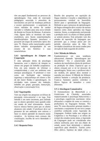têm um papel fundamental no processo de       Resulta das pesquisas em aquisição da
aprendizagem. Esta onda de renovação          língua materna e ressalta a importância do
pedagógica associada à atmosfera de           processamento cerebral no hemisfério
movimentos em prol de mudanças políticas      direito para o aprendizado da linguagem.
e sociais oportunizaram o surgimento de       Defende-se que o processo de aprendizagem
vários métodos de ensino de caráter           da língua estrangeira deve ocorrer da mesma
inovador e voltados para uma nova tomada      maneira como aluno aprendeu sua língua
de direção no Ensino de Idiomas. À primeira   materna. Assim, a compreensão oral precede
vista, alguns deles se mostram um tanto       a produção oral e os alunos só falam quando
excêntricos, pois fazem experimentações       se sentem prontos. Este princípio vem dos
interdisciplinares bastante peculiares e      estudos de aquisição da linguagem que
possuem um toque de esoterismo típico dos     provaram que a criança passa por um
anos 70. Abaixo serão mencionados quatro      período silencioso antes de falar. As
destes métodos acompanhados de um             atividades cinestéticas são muito usadas para
resumo de seu histórico e suas                ativação do lado esquerdo do cérebro.
características.
                                              2.4.4 Método do Silêncio
2.4.1 Aprendizagem de Línguas em              Fundamentou-se       em    uma      tendência
Cooperação                                    educacional chamada ‘aprendizagem por
É uma aplicação direta da psicologia          descobertas’. Ele é caracterizado pela
humanista, com o objetivo de integrar os      ausência da interferência direta do professor
alunos em grupos de trabalho cooperativo.     na produção do aluno. Espera-se que os
Esta era uma maneira de eliminar a            alunos cresçam por si só no processo de
competitividade e criar um ambiente sem       aprendizagem. Neste caso, o professor não é
ameaças psicológicas. O professor é visto     um modelo, ele apenas deve mostrar o
como um facilitador que transmite             caminho aos alunos. O Método do Silêncio
segurança e autoconfiança aos alunos a fim    enfatiza bastante a correção da pronúncia.
de dar maior fluidez à aprendizagem. As       Usam-se bastantes painéis coloridos e
atividades mais comuns são tradução,          blocos lógicos de tamanhos e cores
trabalho em grupo, gravação, transcrição,     diferentes.
observação e conversação livre.
                                              2.5 A Abordagem Comunicativa
2.4.2 Sugestopédia                            O Estruturalismo de Bloomfield e o
Tem sua origem nas pesquisas soviéticas de    Gerativismo de Chomsky associados
percepção extra-sensorial e na ioga. Este     respectivamente à psicologia behaviorista e
método é um tanto incomum, pois defende       à psicologia cognitivista suscitaram várias
que os alunos aprendem mais quando estão      discussões a respeito de como se constrói a
em estado de total relaxamento. Assim,        proficiência na linguagem humana. Nos
toca-se música barroca para que os alunos     anos 70, estas discussões geraram estudos e
alcancem este estado. O professor deve ser    suscitaram o surgimento de um novo campo
promotor de um ambiente sem estresse e        científico conhecido como Aquisição da
fazer os alunos aprender de maneira muito     Linguagem. Embora tenha sua origem na
receptiva. As técnicas mais comuns são        Lingüística e na Psicologia e se utilize do
visualização, escolha de nova identidade e    avanço dos estudos nestas áreas, a Aquisição
encenações.                                   da Linguagem pode ser considerada uma
                                              ciência autônoma, pois tem seu objeto de
2.4.3 Resposta Física                         estudo muito bem delimitado e métodos
                                              específicos para abordá-lo. Teorias como
                                              filtro afetivo, hipótese da idade crítica e
 