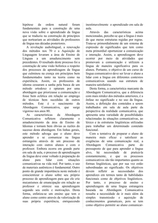 hipótese da ordem natural              foram    inestimavelmente o aprendizado em sala de
fundamentais para a construção de uma           aula.
nova visão sobre o aprendizado da língua           Através das características acima
que se traduziu na construção de princípios     mencionadas, percebe-se que a língua é mais
que norteariam as atividades do professores     do que meras estruturas regidas por regras.
de língua nas décadas posteriores.              Trata-se primordialmente de um sistema de
   A revolução audiolingual, a renovação        expressão de significados que tem como
dos métodos nos 70 e a Aquisição de             meta primordial oportunizar a comunicação
Linguagem levaram a área de Ensino de           e interação. Assim, a aprendizagem deve
Línguas a um amadurecimento sem                 ocorrer por meio de atividades que
precedentes. O resultado deste processo foi a   promovam a comunicação e utilizem a
construção de uma visão holística a respeito    língua de maneira significativa para os
dos processos de aprendizagem da língua         alunos. Portanto, o objetivo de um curso de
que culminou na crença em princípios bem        língua comunicativo deve ser levar o aluno a
fundamentados tanto na teoria como na           lidar com a língua em diferentes contextos
experiência. Assim, os professores de           comunicativos usando sua estrutura de
idioma cessaram a sanha pela busca de um        maneira satisfatória.
método ortodoxo e optaram por uma                  Desta forma, a característica marcante da
abordagem que priorizasse a comunicação e       Abordagem Comunicativa, que a diferencia
fosse bem eclética em relação ao emprego        com mais nitidez dos métodos anteriores, é a
de técnicas bem sucedidas de outros             ênfase no significado e no uso da língua.
métodos. Este é o nascimento da                 Assim, a definição dos conteúdos a serem
Abordagem Comunicativa, que surge               trabalhados em sala de aula parte da
vigoroso nos anos 80.                           perspectiva da realidade comunicativa, que
   As características da Abordagem              apresenta uma variedade de possibilidades
Comunicativa refletem claramente o              relacionadas às situações comunicativas, ao
amadurecimento da área de Ensino de             léxico e às estruturas lingüísticas utilizadas
Idiomas e tornam bem óbvias as razões do        para trabalhar um determinado conteúdo
sucesso desta abordagem. Em linhas gerais,      funcional.
este método advoga que o aluno deve                Com a tentativa de preparar o aluno de
aprender a se comunicar na língua               maneira mais eficaz e satisfazer as
estrangeira através de um processo de           exigências de uma comunicação real, a
interação com outros alunos e com o             Abordagem       Comunicativa      parte     do
professor. Embora ocorra em grande parte        pressuposto de que para aprender a língua
em sala de aula, o processo de aprendizagem     alvo, há necessidade de praticá-la
da língua deve estar voltado à preparação do    constantemente, e que os processos
aluno     para     lidar    com    situações    comunicativos são tão importantes quanto as
comunicativas na vida real. Por tanto, o uso    formas lingüísticas, que por sua vez estão
de materiais autênticos é fundamental. Outro    subordinadas ao significado. Os objetivos
ponto de grande importância neste método é      devem refletir as necessidades dos
conscientizar o aluno sobre seu próprio         aprendizes em termos tanto de habilidades
processo de aprendizagem para que ele crie      funcionais como de objetivos lingüísticos.
mecanismos de emancipação em relação ao         Por tanto, o processo de ensino e
professor e otimize sua aprendizagem            aprendizagem de uma língua estrangeira
segundo seu estilo e motivações. Desta          baseada na Abordagem Comunicativa
forma, enfatiza-se um ensino que tem o          ressalta a necessidade de ir mais além da
aluno como centro através da valorização de     simples transmissão e aquisição de
suas própria experiência, enriquecendo          conhecimentos gramaticais, pois se tem
                                                como objetivo permitir ao aluno comunicar-
 