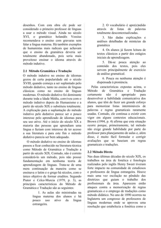 desenhos. Com esta obra ele pode ser                         2. O vocabulário é apre(e)ndido
considerado o primeiro professor de línguas             através de listas de palavras
a usar o método visual. Ainda no século                 totalmente descontextualizadas.
XVI, o gramático holandês Vossius                            3. São dadas explicações e
recomendava o ensino com gravuras sem                   análises detalhadas de minúcias da
falar a língua materna. Há também exemplos              gramática
de humanistas mais radicais que achavam                      4. Os alunos já fazem leitura de
que o ensino da gramática deveria ser                   textos clássicos a partir dos estágios
totalmente abandonado, pois seria mais                  iniciais de aprendizagem.
proveitoso ensinar o idioma através do
método indutivo.                                             5. Dá-se pouca atenção ao
                                                        conteúdo dos textos, pois eles
2.1 Método Gramática e Tradução                         servem principalmente de exercício
                                                        de análise gramatical.
O método indutivo no ensino de idiomas
gozou de certa popularidade até o século                     6. Pouca ou nenhuma atenção é
XVIII, quando começa a ser suplantado pelo              dispensada à pronúncia.
método dedutivo, tanto no ensino de línguas         Pelas características expostas acima, o
clássicas como no ensino de línguas              Método de Gramática e Tradução
modernas. O método dedutivo foi dominante        certamente não é apropriado para
durante toda a Idade Média, conviveu com o       desenvolver a habilidade comunicativa dos
método indutivo depois do Humanismo e a          alunos, que têm de fazer um grande esforço
partir do século XIX o substituiu totalmente.    para memorizar listas intermináveis de
A explicação para a suplantação do método        palavras e regras gramaticais raramente
indutivo pelo dedutivo parece ser o pouco        usadas. Contudo, ele continua a existir com
interesse pelo aprendizado de idiomas para       vigor em alguns contextos educacionais.
seu uso ativo. Até o início do século XX a       Brown (1994, p. 4) afirma que esta situação
maioria das pessoas que aprendiam uma            ocorre porque, primeiramente, tal método
língua o faziam com interesse de ter acesso      não exige grande habilidade por parte do
a sua literatura e para este fim o método        professor para planejamento de aulas e, além
dedutivo parecia ser bem adequado.               disso, é muito fácil formular e corrigir
   O método dedutivo no ensino de idiomas        avaliações que se baseiam em regras
passou a ficar conhecido na literatura técnica   gramaticais e traduções.
como Método de Gramática e Tradução a
partir do século XIX. Contudo, não é correto     2.2 Método Direto
considerá-lo um método, pois não possui          Nas duas últimas décadas do século XIX, os
fundamentação em nenhuma teoria de               trabalhos na área de fonética e fonologia
aprendizagem de línguas. Trata-se de uma         realizados pelo inglês Henry Sweet tiveram
mera continuação da maneira como se              forte impacto na comunidade de estudiosos
ensinava o latim e o grego há séculos, com o     e professores de língua estrangeira. Houve
único objetivo de formar eruditos. Segundo       mais uma vez oscilação no pêndulo das
Prator e Celce-Murcia (1979, p. 3), as           diretrizes que guiam o trabalho dos
principais características do Método de          profissionais da área. Aparecem então
Gramática e Tradução são as seguintes:           ataques contra a memorização de regras
            1. As aulas são ministradas na       gramaticais e o emprego de traduções como
        língua materna dos alunos e há           método didático. No ano de 1890 ocorreu na
        pouco uso ativo da língua                Inglaterra um congresso de professores de
        estrangeira.                             línguas modernas onde se aprovou uma
                                                 resolução que estabelecia a fonética como a
 