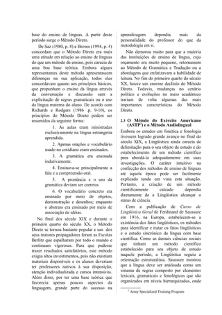 base do ensino de línguas. A partir deste       aprendizagem       dependia     mais      da
período surge o Método Direto.                  personalidade do professor do que da
    De Saz (1980, p. 8) e Brown (1994, p. 4)    metodologia em si.
concordam que o Método Direto era mais              Não demorou muito para que a maioria
uma atitude em relação ao ensino de línguas     das instituições de ensino de língua, cujo
do que um método de ensino, pois carecia de     orçamento era muito pequeno, retornassem
uma boa base teórica. Embora alguns             ao Método de Gramática e Tradução ou a
representantes deste método apresentassem       abordagens que enfatizavam a habilidade de
diferenças na sua aplicação, todos eles         leitura. No fim do primeiro quarto do século
concordavam quanto aos princípios básicos,      XX, houve um enorme declínio do Método
que propunham o ensino da língua através        Direto. Todavia, mudanças no cenário
da conversação e discussão sem a                político e evoluções no meio acadêmico
explicitação de regras gramaticais ou o uso     trariam de volta algumas das mais
da língua materna do aluno. De acordo com       importantes características do Método
Richards e Rodgers (1986 .p. 9-10), os          Direto.
princípios do Método Direto podem ser
resumidos da seguinte forma:                    2.3 O Método do Exército Americano
                                                    (ASTP2) e o Método Audiolingual
             1. As aulas eram ministradas
        exclusivamente na língua estrangeira    Embora os estudos em fonética e fonologia
        aprendida.                              tivessem logrado grande avanço no final do
                                                século XIX, a Lingüística ainda carecia de
             2. Apenas orações e vocabulário
                                                delimitação para o seu objeto de estudo e do
        usado no cotidiano eram ensinados.
                                                estabelecimento de um método científico
             3. A gramática era ensinada        para abordá-lo adequadamente em suas
        indutivamente.                          investigações. O caráter intuitivo na
             4. Ensinava-se principalmente a    confecção dos métodos de ensino de línguas
        fala e a compreensão oral.              até aquela época pode ser facilmente
             5. A pronúncia e o uso da          explicado tendo em vista esta situação.
        gramática deviam ser corretos           Portanto, a criação de um método
             6. O vocabulário concreto era      cientificamente        calcado        dependia
        ensinado por meio de objetos,           diretamente de a Lingüística alcançar o
        demonstração e desenhos; enquanto       status de ciência.
        o abstrato era ensinado por meio de        Com a publicação de Curso de
        associação de idéias.                   Lingüística Geral de Ferdinand de Saussure
   No final dos século XIX e durante o          em 1916, na Europa, estabelecem-se a
primeiro quarto do século XX, o Método          existência dos fatos lingüísticos, os métodos
Direto se tornou bastante popular e um dos      para identificar e tratar os fatos lingüísticos
seus maiores propagadores foram as Escolas      e o estudo sincrônico da língua com base
Berlitz que espalharam por todo o mundo e       científica. Como as demais ciências sociais
continuam vigorosas. Para que pudesse           que tinham um método científico
trazer resultados satisfatórios, este método    estabelecido para seu objeto de estudo
exigia altos investimentos, pois não existiam   naquele período, a Lingüística seguiu a
materiais disponíveis e os alunos deveriam      orientação estruturalista. Saussure mostrou
ter professores nativos à sua disposição,       que a língua deve ser analisada como um
atenção individualizada e cursos intensivos.    sistema de regras composto por elementos
Além disso, por ter uma base teórica que        lexicais, gramaticais e fonológicos que são
favorecia apenas poucos aspectos da             organizados em níveis hierarquizados, onde
linguagem, grande parte do sucesso na                 2
                                                          Army Specialized Training Program
 