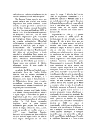 cada elemento está determinado em função         espaço de tempo. O Método do Exército,
de suas combinações com o nível superior.        como era vulgarmente conhecido o ASTP,
   Nos Estados Unidos, também houve um           combinava técnicas do Método Direto e de
grande esforço para conferir aos estudos         um método desenvolvido a partir do estudo
lingüísticos um cunho científico. Neste          de línguas indígenas, além da preparação de
sentido, a figura que mais se destacou foi       livros e gravações para instrução auto-
sem dúvida o lingüista Leonard Bloomfield.       didática. Mais de 50 línguas foram
Seu livro Language, publicado em 1933, se        ensinadas aos militares com sucesso através
tornou a obra de referência mais importante      deste método.
da Lingüística americana, que foi então             Segundo De Saz (1980, p. 211), grande
fortemente impulsionada pela necessidade         parte do sucesso do ASTP resulta das
de descrição de línguas indígenas para fins      peculiaridades de sua aplicação. As aulas
de pesquisa antropológica. Bloomfield            duravam de oito a doze horas em um
enfatizava que a pesquisa de campo deveria       período de oito a dez semanas no qual os
preceder a descrição, pois a língua é            soldados não faziam outra coisa senão
essencialmente       um     instrumento    de    aprender a língua. A média de alunos por
comunicação oral e deve ser descrita a partir    sala de aula não passava de doze e
daí. Além do estruturalismo, a teoria            enfatizava-se principalmente a conversação
psicológica behaviorista, bem atuante em         em detrimento da prática da leitura e da
todo o meio acadêmico norte-americano da         escrita. Além disso, havia professores
época, influenciou determinantemente a           nativos disponíveis e uma ampla gama de
produção de Bloomfield, que encarava a           materiais altamente estimulantes como
língua como um conjunto de hábitos               filmes estrangeiros e emissões de rádio. Só
adquiridos através de uma reação de              eram admitidos no curso alunos que
estímulo e resposta.                             tivessem alguma experiência com língua
   A eclosão da II Guerra Mundial com a          estrangeira e um alto nível de inteligência.
participação direta dos Estados Unidos           Outro ponto motivador foi a promoção que
motivou uma das maiores revoluções já            os militares receberiam após a conclusão do
ocorridas no Ensino de Línguas, e a              curso com aproveitamento. Não é tão difícil
Lingüística sob a égide do Estruturalismo e      entender o êxito na aprendizagem de um
do Behaviorismo deixou seus princípios           idioma em um contexto tão favorável.
norteadores claramente impressos nas             Contudo não se deve esquecer que o ASTP
características do Método Audiolingual, que      já começava a tirar proveito da aplicação da
surgiria a partir deste contexto.                Lingüística estrutural no Ensino de Línguas.
   O contato iminente dos Estados Unidos            Embora a guerra tivesse acabado e o
com aliados e inimigos cujo idioma não era       exército americano tivesse abandonado a
o inglês expôs a necessidade de parte da         continuação do programa, os resultados das
tropa tornar-se, em pouco tempo, fluente em      pesquisas da estrutura lingüística seguiram
línguas estrangeiras para fins de inteligência   sendo aplicados no Ensino de Línguas.
militar. Em 1941 foram convocados                Como houve uma publicidade extremamente
lingüistas, entre os quais Leonard               positiva do ASTP nos meios de
Bloomfield, para projetar um método de           comunicação, o público em geral voltou a se
ensino de línguas intensivo e eficaz. Assim,     interessar pela aprendizagem de idiomas e,
antes da entrada no conflito, criou-se o         para se adequar a nova demanda, o método
ASTP       (Army       Specialized   Training    sofreu algumas adaptações e variações
Program), um programa que tinha o objetivo       passando assim a ser conhecido na década
de levar militares à proficiência em uma ou      de 50 como Método Audiolingual. Contudo,
mais línguas estrangeiras em um curto            a Lingüística Estrutural e o Behaviorismo
 