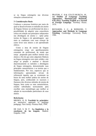 se na língua estrangeira nas diversas           PRATOR, C. H.& CELCE-MURCIA, M.,
situações comunicativas.                        An Outline of Language Teaching
                                                Approaches. Marianne,and McIntosh,
                                                Lois (Ed.), Teaching English as a Second
3 Considerações finais                          or Foreign Language. Newbury House.
Conhecer o processo histórico por meio do       1979.
qual se desenvolveram os métodos de ensino
de línguas fornece ao profissional da área a    RICHARDS, J. C., & RODGERS, T.
possibilidade de adquirir uma consciência       Approaches and Methods in Language
crítica em relação aos princípios subjacentes   Teaching. Cambridge: University Press,
nas abordagens de ensino e optar pelas          1986.
teorias de língua e de aprendizagem que
mais se coadunem com suas crenças de
como levar seus alunos a um aprendizado
efetivo.
   Como a área de ensino de línguas
estrangeiras exige um aperfeiçoamento
constante do profissional, de modo que
esteja preparado para melhor instruir seus
alunos a fim de que estes adquiram fluência
na língua estrangeira com mais solidez, este
artigo se propôs a analisar e discutir
diacronicamente os métodos e abordagens
de língua estrangeira, demonstrando suas
principais características e as teorias que o
fundamentam. Por isso, espera-se que as
informações apresentadas sirvam de
referencial àqueles que se aventuram na
busca de uma melhor prática de ensino de
línguas, pois, conhecendo os sucessos e
fracassos dos diversos métodos de ensino de
línguas, bem como as suas características,
estarão subsidiados teoricamente para
escolher uma metodologia que melhor se
adeqüe às necessidades particulares de seus
alunos.

Referências
BROWN, H. D. Teachinh by principles:
an interactive approach to language
pedagogy. New Jersey: Prentice Hall, 1994.

DE SAZ, S. M. P. La lingüística y la
enseñanza de las lenguas. Madrid:
Empeño, 1980.
 