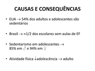 CAUSAS E CONSEQUÊNCIAS
• EUA  54% dos adultos e adolescentes são
sedentários
• Brasil  1/2 dos escolares sem aulas de EF
• Sedentarismo em adolescentes 
85% em ♂ e 94% em ♀
• Atividade física adolescência  adulto
 