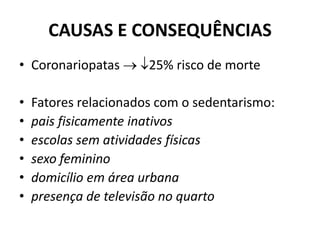 CAUSAS E CONSEQUÊNCIAS
• Coronariopatas  25% risco de morte
• Fatores relacionados com o sedentarismo:
• pais fisicamente inativos
• escolas sem atividades físicas
• sexo feminino
• domicílio em área urbana
• presença de televisão no quarto
 