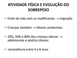 ATIVIDADE FÍSICA E EVOLUÇÃO DO
SOBREPESO
• Estilo de vida vem se modificando  migração
• Crianças também  fatores ambientais
• 20%, 50% e 80% das crianças obesas 
adolescente e adultos obesos
• >prevalência entre 4 e 8 anos
 