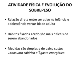 ATIVIDADE FÍSICA E EVOLUÇÃO DO
SOBREPESO
• Relação direta entre ser ativo na infância e
adolescência versus idade adulta
• Hábitos fixados +cedo são mais difíceis de
serem abandonados
• Medidas são simples e de baixo custo:
consumo calórico e gasto energético
 