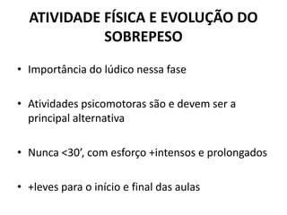 ATIVIDADE FÍSICA E EVOLUÇÃO DO
SOBREPESO
• Importância do lúdico nessa fase
• Atividades psicomotoras são e devem ser a
principal alternativa
• Nunca <30’, com esforço +intensos e prolongados
• +leves para o início e final das aulas
 