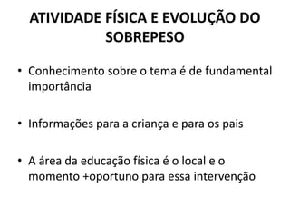 ATIVIDADE FÍSICA E EVOLUÇÃO DO
SOBREPESO
• Conhecimento sobre o tema é de fundamental
importância
• Informações para a criança e para os pais
• A área da educação física é o local e o
momento +oportuno para essa intervenção
 