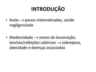 INTRODUÇÃO
• Aulas  pouco sistematizadas, saúde
negligenciada
• Modernidade  meios de locomoção,
lanches/refeições calóricos  sobrepeso,
obesidade e doenças associadas
 