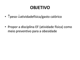 OBJETIVO
• peso-atividadefísica/gasto calórico
• Propor a disciplina EF (atividade física) como
meio preventivo para a obesidade
 
