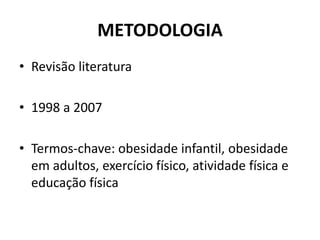 METODOLOGIA
• Revisão literatura
• 1998 a 2007
• Termos-chave: obesidade infantil, obesidade
em adultos, exercício físico, atividade física e
educação física
 