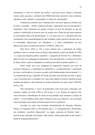 11


inicialmente, a Carta de Jomtien não atribui a educação básica apenas à educação
escolar, posto que para a satisfação das NEBAS deveriam concorrer outras instâncias
educativas como a família, a comunidade e os meios de comunicação”.
         Evidencia-se, portanto, que a educação não é um dever apenas do Estado, mas
de toda a sociedade – família, empresas privadas, organizações não governamentais e
instituições. Estes formariam um grande consenso em prol da educação no que diz
respeito à mobilização de recursos, pois, de acordo com o Plano de ação para satisfazer
as necessidades básicas de aprendizagem, “[...] se, mais uma vez, a educação básica for
considerada como responsabilidade de toda sociedade, muitos parceiros deverão unir-se
às autoridades educacionais, aos educadores e a outros trabalhadores da área
educacional, para o seu desenvolvimento” (UNICEF, 1990, p. 4).
         Para Neves (2010, p. 19), é nesse contexto que o capitalismo de caráter
neoliberal, tanto no mundo como no Brasil, especialmente a partir da década de 1990,
“[...] segue um programa político específico - o programa da Terceira Via -, difundido a
partir de uma nova pedagogia da hegemonia: uma educação para o consenso em torno
de ideias, ideais e práticas adequadas aos interesses privados do grande capital [...]”.
         Desse modo, essa nova pedagogia da hegemonia expressa, por meio de
processos educativos, a reprodução do capitalismo e, consequentemente, a dominação
de classe, justificando-se, ao menos em parte, pela fundamentação teórica pautada “[...]
na compreensão de que o aparelho do Estado não pode estar presente em todo o espaço
e que é necessário que a sociedade civil e que cada cidadão se tornem responsáveis pela
mudança da política e pela definição de formas alternativas de ação social” (NEVES,
2010, p. 24).
         Para entendermos o “risco” de proposições como essas para a educação, vale
ressaltar a análise de Leher (1998, p. 90) de que “[...] os ‘homens de negócios’ têm
como horizonte a subordinação do ensino às necessidades mais imediatas e míopes do
capital”. A escola pública, desse modo, distancia-se dos seus objetivos e da sua função
como instituição social capaz de formar sujeitos livres e autônomos.
         Levando em conta essa crescente mercantilização da educação, Shiroma,
Moraes e Evangelista (2007, p. 99) apontam que “[...] a marginalização é dissimulada,
um verdadeiro ‘apartheid educacional’, na arguta expressão de Roberto Leher –
apartheid que, operando uma seleção ‘nada natural’, define quem pode ou não cruzar o
portal do shopping educacional”.
 