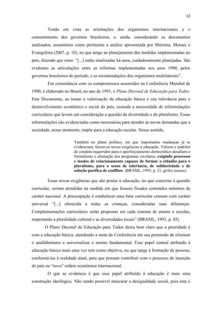 12


        Tendo em vista as orientações dos organismos internacionais e o
consentimento dos governos brasileiros, e, ainda, considerando os documentos
analisados, assumimos como pertinente a análise apresentada por Shiroma, Moraes e
Evangelista (2007, p. 10), no que tange ao planejamento das medidas implementadas no
país, dizendo que estas: “[...] estão sinalizadas há anos, cuidadosamente planejadas. São
evidentes as articulações entre as reformas implementadas nos anos 1990, pelos
governos brasileiros do período, e as recomendações dos organismos multilaterais”.
        Em consonância com os compromissos assumidos na Conferência Mundial de
1990, é elaborado no Brasil, no ano de 1993, o Plano Decenal de Educação para Todos.
Este Documento, ao tomar a valorização da educação básica e sua relevância para o
desenvolvimento econômico e social do país, assinala a necessidade de reformulações
curriculares que levem em consideração a questão da diversidade e do pluralismo. Essas
reformulações são evidenciadas como necessárias para atender às novas demandas que a
sociedade, nesse momento, impõe para a educação escolar. Nesse sentido,

                       Também no plano político, em que importantes mudanças já se
                       evidenciam, fazem-se novas exigências à educação. Valores e padrões
                       de conduta requeridos para o aperfeiçoamento democrático desafiam o
                       formalismo e alienação dos programas escolares, exigindo processos
                       e modos de relacionamento capazes de formar o cidadão para o
                       pluralismo, para o senso de tolerância, de solidariedade e de
                       solução pacífica de conflitos. (BRASIL, 1993, p. 21, grifos nossos).

        Essas novas exigências que são postas à educação, no que concerne à questão
curricular, seriam atendidas na medida em que fossem fixados conteúdos mínimos de
caráter nacional. A preocupação é estabelecer uma base curricular comum com caráter
universal “[...] oferecida a todas as crianças, consideradas suas diferenças.
Complementações curriculares serão propostas em cada sistema de ensino e escolas,
respeitando a pluralidade cultural e as diversidades locais” (BRASIL, 1993, p. 45).
       O Plano Decenal de Educação para Todos deixa bem claro que a prioridade é
com a educação básica, atendendo a meta da Conferência em sua pretensão de eliminar
o analfabetismo e universalizar o ensino fundamental. Esse papel central atribuído à
educação básica mais uma vez tem como objetivo, no que tange à formação de pessoas,
conformá-las à realidade atual, para que possam contribuir com o processo de inserção
do país na “nova” ordem econômica internacional.
        O que se evidencia é que esse papel atribuído à educação é mais uma
construção ideológica. Não sendo possível mascarar a desigualdade social, pois esta é
 
