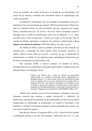 13


visível na sociedade, são criadas justificativas na direção de sua naturalização e da
crença de que bastaria a satisfação das necessidades básicas de aprendizagem para
reverter esse quadro.
        É justamente a conformação com essa realidade de desigualdade social que é
buscada por meio dos documentos que norteiam a Reforma da Educação no Brasil. Isso
pode ser verificado também em outro documento relevante, organizado por Jacques
Delors e intitulado Educação: um tesouro a descobrir. Neste é ressaltado o papel da
educação, não no sentido da transformação social, mas da adaptação: “[...] é, antes,
necessário estar à altura de aproveitar e explorar, do começo ao fim da vida, todas as
ocasiões de atualizar, aprofundar e enriquecer estes primeiros conhecimentos, e de se
adaptar a um mundo em mudança” (DELORS, 2003, p. 89, grifos nossos).
        No relatório de Delors, reitera-se também a relevância de uma educação que
contribua para a manutenção da ordem vigente. Nesse documento, ressalta-se, ou
melhor, atribui-se maior ênfase ao aprender a aprender do que à apropriação de
conhecimentos, na medida em que apresenta quatro aprendizagens fundamentais que
deveriam ser perseguidas ao longo de toda a vida.
        Para Zanardini (2006), é possível constatar, no relatório de Delors,
particularmente no que corresponde aos chamados quatro pilares e à própria reforma da
educação básica, certo desapego à teoria:

                        Caberia aqui afirmar que, a partir da reforma do pensamento
                        implementada via a reforma da educação básica, implementa-se o
                        desapego teórico [...]. E, desse modo, através da valorização da forma
                        como se aprende, tem-se em vista a formação de um sujeito aberto a
                        mudanças, flexível, e que celebre as diferenças. E, na medida em que
                        se prepara o sujeito para enfrentar com desenvoltura e criatividade as
                        mudanças da sociedade globalizada, a escola põe em funcionamento a
                        chamada ‘Pedagogia das Competências’ (ZANARDINI, 2006, p. 94).

        Podemos dizer, portanto, que, em termos ideológicos, a educação é vista como
ferramenta essencial para melhorar o quadro “irreversível” e “definitivo” da
globalização, respondendo aos princípios da pós-modernidade, por meio de uma prática
fundamentada na solidariedade, na compreensão e no respeito à diversidade, e que
possibilite a “inclusão” de diferentes indivíduos e países, garantindo, desse modo, uma
convivência harmoniosa, pacífica.
        Para Shiroma, Moraes e Evangelista (2007, p. 59), o “Relatório Delors articula
recomendações práticas a um forte viés moralista”, objetivando com isso “[...] uma
 