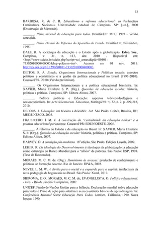15


BARBOSA, R. de C. R. Liberalismo e reforma educacional: os Parâmetros
Curriculares Nacionais. Universidade estadual de Campinas, SP: [s.n.], 2000
(Dissertação de Mestrado).
_______. Plano decenal de educação para todos. Brasília/DF: MEC, 1993 – versão
acrescida.
_______. Plano Diretor da Reforma do Aparelho do Estado. Brasília/DF, Novembro,
1995.
DALE, R. A sociologia da educação e o Estado após a globalização. Educ. Soc.,
Campinas,       v.    31,    n.    113,     dez.     2010    .   Disponível  em:
<http://www.scielo.br/scielo.php?script=sci_arttext&pid=S0101-
73302010000400003&lng=pt&nrm=iso>.            Acessos     em   01    nov.   2011.
http://dx.doi.org/10.1590/S0101-73302010000400003.
DEITOS, R. A. Estado, Organismos Internacionais e Políticas sociais: aspectos
políticos e econômicos e a gestão da política educacional no Brasil (1993-2010).
Cascavel/PR, 2010 (Versão preliminar).
_______. Os Organismos Internacionais e a política educacional brasileira. In:
XAVIER, Maria Elizabete S. P. (Org.). Questões de educação escolar: história,
políticas e práticas. Campinas, SP: Editora Alínea, 2007.
_______. Política públicas e Educação: aspectos teórico-ideológicos e
socioeconômicos. In: Acta Scientiarum. Education, Maringá/PR: v. 32, n. 2, p. 209-218,
2010.
DELORS, J. Educação: um tesouro a descobrir. 2ed. São Paulo: Cortez, Brasília, DF:
MEC/UNESCO, 2003.
FIGUEIREDO, I. M. Z. A construção da “centralidade da educação básica” e a
política educacional paranaense. Cascavel/PR: EDUNIOESTE, 2005.
_______. A reforma do Estado e da educação no Brasil. In: XAVIER, Maria Elizabete
S. P. (Org.). Questões de educação escolar: história, políticas e práticas. Campinas, SP:
Editora Alínea, 2007.
HARVEY, D. A condição pós-moderna. 18a edição, São Paulo: Edições Loyola, 2009.
LEHER, R. Da ideologia do Desenvolvimento à ideologia da globalização: a educação
como estratégia do Banco Mundial para o “alívio” da pobreza. São Paulo: USP, 1998.
(Tese de Doutorado).
MORAES, M. C. M. de. (Org.). Iluminismo às avessas: produção de conhecimento e
políticas de formação docente. Rio de Janeiro: DP&A, 2003.
NEVES, L. M. W. A direita para o social e a esquerda para o capital: intelectuais da
nova pedagogia da hegemonia no Brasil. São Paulo: Xamã, 2010.
SHIROMA, E. O.; MORAES, M. C. M. de; EVANGELISTA, O. Política educacional.
- 4 ed. - Rio de Janeiro: Lamparina, 2007.
UNICEF. Fundo de Nações Unidas para a Infância. Declaração mundial sobre educação
para todos e Plano de ação para satisfazer as necessidades básicas de aprendizagem. In:
Conferência Mundial Sobre Educação Para Todos, Jomtien, Tailândia, 1990. Nova
Iorque, 1990.
 