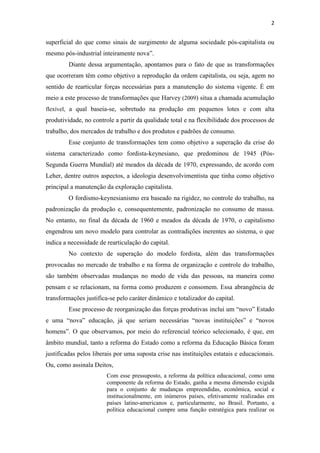 2


superficial do que como sinais de surgimento de alguma sociedade pós-capitalista ou
mesmo pós-industrial inteiramente nova”.
         Diante dessa argumentação, apontamos para o fato de que as transformações
que ocorreram têm como objetivo a reprodução da ordem capitalista, ou seja, agem no
sentido de rearticular forças necessárias para a manutenção do sistema vigente. É em
meio a este processo de transformações que Harvey (2009) situa a chamada acumulação
flexível, a qual baseia-se, sobretudo na produção em pequenos lotes e com alta
produtividade, no controle a partir da qualidade total e na flexibilidade dos processos de
trabalho, dos mercados de trabalho e dos produtos e padrões de consumo.
         Esse conjunto de transformações tem como objetivo a superação da crise do
sistema caracterizado como fordista-keynesiano, que predominou de 1945 (Pós-
Segunda Guerra Mundial) até meados da década de 1970, expressando, de acordo com
Leher, dentre outros aspectos, a ideologia desenvolvimentista que tinha como objetivo
principal a manutenção da exploração capitalista.
         O fordismo-keynesianismo era baseado na rigidez, no controle do trabalho, na
padronização da produção e, consequentemente, padronização no consumo de massa.
No entanto, no final da década de 1960 e meados da década de 1970, o capitalismo
engendrou um novo modelo para controlar as contradições inerentes ao sistema, o que
indica a necessidade de rearticulação do capital.
         No contexto de superação do modelo fordista, além das transformações
provocadas no mercado de trabalho e na forma de organização e controle do trabalho,
são também observadas mudanças no modo de vida das pessoas, na maneira como
pensam e se relacionam, na forma como produzem e consomem. Essa abrangência de
transformações justifica-se pelo caráter dinâmico e totalizador do capital.
         Esse processo de reorganização das forças produtivas inclui um “novo” Estado
e uma “nova” educação, já que seriam necessárias “novas instituições” e “novos
homens”. O que observamos, por meio do referencial teórico selecionado, é que, em
âmbito mundial, tanto a reforma do Estado como a reforma da Educação Básica foram
justificadas pelos liberais por uma suposta crise nas instituições estatais e educacionais.
Ou, como assinala Deitos,
                        Com esse pressuposto, a reforma da política educacional, como uma
                        componente da reforma do Estado, ganha a mesma dimensão exigida
                        para o conjunto de mudanças empreendidas, econômica, social e
                        institucionalmente, em inúmeros países, efetivamente realizadas em
                        países latino-americanos e, particularmente, no Brasil. Portanto, a
                        política educacional cumpre uma função estratégica para realizar os
 