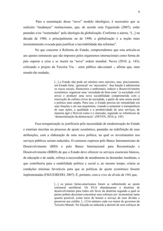4


         Para a sustentação desse “novo” modelo ideológico, é necessário que se
realizem “mudanças” institucionais, que, de acordo com Figueiredo (2007), estão
pautadas e/ou “sustentadas” pela ideologia da globalização. Conforme a autora, “[...] na
década de 1980, e principalmente na de 1990, a globalização é a noção mais
insistentemente evocada para justificar a inevitabilidade das reformas”.
        No que concerne à Reforma do Estado, compreendemos que esta articula-se
aos ajustes estruturais que são impostos pelos organismos internacionais como forma do
país superar a crise e se inserir na “nova” ordem mundial. Neves (2010, p. 143),
criticando o projeto da Terceira Via – setor público não-estatal -, afirma que, num
mundo tão mudado,

                       [...] o Estado não pode ser mínimo nem máximo, mas, precisamente,
                       um Estado forte, ‘gerencial’ ou ‘necessário’. Sua função é administrar
                       os riscos sociais, financeiros e ambientais; induzir o desenvolvimento
                       econômico; organizar uma ‘sociedade do bem-estar’ (a sociedade civil
                       ativa) e produzir uma nova sociabilidade comprometida com a
                       renovação da cultura cívica da sociedade, a partir de uma arena social
                       e política mais ampla. Para isso, o Estado precisa ser remodelado em
                       suas funções e em sua arquitetura, visando a aumentar a transparência
                       de suas ações, a qualidade e a produtividade de seus serviços, de
                       maneira ágil e flexível como é o mercado, seguindo as referências da
                       ‘democratização da democracia’. (NEVES, 2010, p. 143).

        Essa reorganização se justificaria pela necessidade de modernização do Estado
e estariam inscritas no processo de ajuste econômico, pautadas na redefinição de suas
atribuições, com a elaboração de uma nova política, na qual os investimentos nos
serviços públicos seriam reduzidos. O consenso expresso pelo Banco Interamericano de
Desenvolvimento     (BID)    e   pelo   Banco    Internacional    para     Reconstrução    e
Desenvolvimento (BIRD) de que o Estado deve oferecer os serviços essenciais básicos,
de educação e de saúde, reforça a necessidade de atendimento às demandas imediatas, o
que contribuiria para a estabilidade política e social e, ao mesmo tempo, criaria as
condições mínimas favoráveis para que as políticas de ajuste econômico fossem
implementadas (FIGUEIREDO, 2007). É, portanto, com a crise da dívida de 1982 que,

                       [...] os países latino-americanos foram se submetendo ao ajuste
                       estrutural neoliberal. Os EUA abandonaram a doutrina de
                       desenvolvimento para todos em favor da doutrina segundo a qual os
                       países pobres deveriam concentrar seus esforços em ‘economizar tanto
                       quanto possível, como meio de honrar o serviço de suas dívidas e
                       preservar seu crédito. [...] Um número cada vez maior de governos do
                       Terceiro Mundo ‘foi forçado ou induzido a desistir de seus esforços de
 