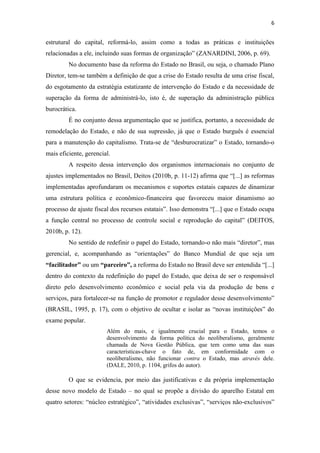 6


estrutural do capital, reformá-lo, assim como a todas as práticas e instituições
relacionadas a ele, incluindo suas formas de organização” (ZANARDINI, 2006, p. 69).
         No documento base da reforma do Estado no Brasil, ou seja, o chamado Plano
Diretor, tem-se também a definição de que a crise do Estado resulta de uma crise fiscal,
do esgotamento da estratégia estatizante de intervenção do Estado e da necessidade de
superação da forma de administrá-lo, isto é, de superação da administração pública
burocrática.
         É no conjunto dessa argumentação que se justifica, portanto, a necessidade de
remodelação do Estado, e não de sua supressão, já que o Estado burguês é essencial
para a manutenção do capitalismo. Trata-se de “desburocratizar” o Estado, tornando-o
mais eficiente, gerencial.
         A respeito dessa intervenção dos organismos internacionais no conjunto de
ajustes implementados no Brasil, Deitos (2010b, p. 11-12) afirma que “[...] as reformas
implementadas aprofundaram os mecanismos e suportes estatais capazes de dinamizar
uma estrutura política e econômico-financeira que favoreceu maior dinamismo ao
processo de ajuste fiscal dos recursos estatais”. Isso demonstra “[...] que o Estado ocupa
a função central no processo de controle social e reprodução do capital” (DEITOS,
2010b, p. 12).
         No sentido de redefinir o papel do Estado, tornando-o não mais “diretor”, mas
gerencial, e, acompanhando as “orientações” do Banco Mundial de que seja um
“facilitador” ou um “parceiro”, a reforma do Estado no Brasil deve ser entendida “[...]
dentro do contexto da redefinição do papel do Estado, que deixa de ser o responsável
direto pelo desenvolvimento econômico e social pela via da produção de bens e
serviços, para fortalecer-se na função de promotor e regulador desse desenvolvimento”
(BRASIL, 1995, p. 17), com o objetivo de ocultar e isolar as “novas instituições” do
exame popular.
                        Além do mais, e igualmente crucial para o Estado, temos o
                        desenvolvimento da forma política do neoliberalismo, geralmente
                        chamada de Nova Gestão Pública, que tem como uma das suas
                        características-chave o fato de, em conformidade com o
                        neoliberalismo, não funcionar contra o Estado, mas através dele.
                        (DALE, 2010, p. 1104, grifos do autor).

         O que se evidencia, por meio das justificativas e da própria implementação
desse novo modelo de Estado – no qual se propõe a divisão do aparelho Estatal em
quatro setores: “núcleo estratégico”, “atividades exclusivas”, “serviços não-exclusivos”
 