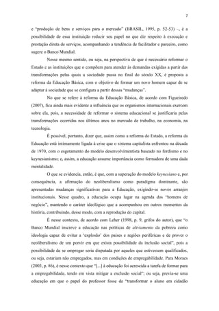 7


e “produção de bens e serviços para o mercado” (BRASIL, 1995, p. 52-53) –, é a
possibilidade de essa instituição reduzir seu papel no que diz respeito à execução e
prestação direta de serviços, acompanhando a tendência de facilitador e parceiro, como
sugere o Banco Mundial.
         Nesse mesmo sentido, ou seja, na perspectiva de que é necessário reformar o
Estado e as instituições que o compõem para atender às demandas exigidas a partir das
transformações pelas quais a sociedade passa no final do século XX, é proposta a
reforma da Educação Básica, com o objetivo de formar um novo homem capaz de se
adaptar à sociedade que se configura a partir dessas “mudanças”.
         No que se refere à reforma da Educação Básica, de acordo com Figueiredo
(2007), fica ainda mais evidente a influência que os organismos internacionais exercem
sobre ela, pois, a necessidade de reformar o sistema educacional se justificaria pelas
transformações ocorridas nos últimos anos no mercado de trabalho, na economia, na
tecnologia.
         É possível, portanto, dizer que, assim como a reforma do Estado, a reforma da
Educação está intimamente ligada à crise que o sistema capitalista enfrentou na década
de 1970, com o esgotamento do modelo desenvolvimentista baseado no fordismo e no
keynesianismo; e, assim, a educação assume importância como formadora de uma dada
mentalidade.
         O que se evidencia, então, é que, com a superação do modelo keynesiano e, por
consequência, a afirmação do neoliberalismo como paradigma dominante, são
apresentadas mudanças significativas para a Educação, exigindo-se novos arranjos
institucionais. Nesse quadro, a educação ocupa lugar na agenda dos “homens de
negócio”, mantendo o caráter ideológico que a acompanhou em outros momentos da
história, contribuindo, desse modo, com a reprodução do capital.
         É nesse contexto, de acordo com Leher (1998, p. 9, grifos do autor), que “o
Banco Mundial inscreve a educação nas políticas de aliviamento da pobreza como
ideologia capaz de evitar a ‘explosão’ dos países e regiões periféricas e de prover o
neoliberalismo de um porvir em que exista possibilidade da inclusão social”, pois a
possibilidade de se empregar seria disputada por aqueles que estivessem qualificados,
ou seja, estariam não empregados, mas em condições de empregabilidade. Para Moraes
(2003, p. 86), é nesse contexto que “[...] à educação foi acrescida a tarefa de formar para
a empregabilidade, tendo em vista mitigar a exclusão social”; ou seja, previa-se uma
educação em que o papel do professor fosse de “transformar o aluno em cidadão
 