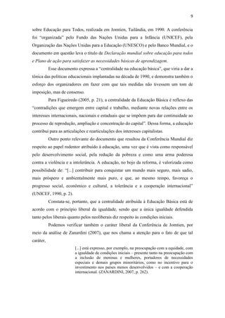 9


sobre Educação para Todos, realizada em Jomtien, Tailândia, em 1990. A conferência
foi “organizada” pelo Fundo das Nações Unidas para a Infância (UNICEF), pela
Organização das Nações Unidas para a Educação (UNESCO) e pelo Banco Mundial, e o
documento em questão leva o título de Declaração mundial sobre educação para todos
e Plano de ação para satisfazer as necessidades básicas de aprendizagem.
           Esse documento expressa a “centralidade na educação básica”, que viria a dar a
tônica das políticas educacionais implantadas na década de 1990, e demonstra também o
esforço dos organizadores em fazer com que tais medidas não tivessem um tom de
imposição, mas de consenso.
           Para Figueiredo (2005, p. 21), a centralidade da Educação Básica é reflexo das
“contradições que emergem entre capital e trabalho, mediante novas relações entre os
interesses internacionais, nacionais e estaduais que se impõem para dar continuidade ao
processo de reprodução, ampliação e concentração do capital”. Dessa forma, a educação
contribui para as articulações e rearticulações dos interesses capitalistas.
           Outro ponto relevante do documento que resultou da Conferência Mundial diz
respeito ao papel redentor atribuído à educação, uma vez que é vista como responsável
pelo desenvolvimento social, pela redução da pobreza e como uma arma poderosa
contra a violência e a intolerância. A educação, no bojo da reforma, é valorizada como
possibilidade de: “[...] contribuir para conquistar um mundo mais seguro, mais sadio,
mais próspero e ambientalmente mais puro, e que, ao mesmo tempo, favoreça o
progresso social, econômico e cultural, a tolerância e a cooperação internacional”
(UNICEF, 1990, p. 2).
           Constata-se, portanto, que a centralidade atribuída à Educação Básica está de
acordo com o princípio liberal da igualdade, sendo que a única igualdade defendida
tanto pelos liberais quanto pelos neoliberais diz respeito às condições iniciais.
           Podemos verificar também o caráter liberal da Conferência de Jomtien, por
meio da análise de Zanardini (2007), que nos chama a atenção para o fato de que tal
caráter,
                         [...] está expresso, por exemplo, na preocupação com a equidade, com
                         a igualdade de condições iniciais – presente tanto na preocupação com
                         a inclusão de meninas e mulheres, portadores de necessidades
                         especiais e demais grupos minoritários, como no incentivo para o
                         investimento nos países menos desenvolvidos – e com a cooperação
                         internacional. (ZANARDINI, 2007, p. 262).
 