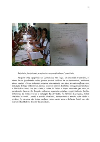 13
Tabulação dos dados da pesquisa de campo realizada na Comunidade
Pesquisa sobre a população da Comunidade São Tiago. Em uma roda de conversa, os
alunos foram questionados sobre quantas pessoas residiam na sua comunidade, arriscaram
alguns palpites e foram instigados a realizar uma pesquisa para saber ao certo qual era a real
população do lugar onde moram, além de conhecer também. Foi feita a contagem das famílias e
a distribuição entre eles para visita e coleta de dados a serem levantados por meio de
questionário. Com auxílio dos pais, realizaram a pesquisa, cuja boa receptividade das famílias
influenciou de forma positiva a realização das atividades. Ao término da pesquisa, forram
tabulados os dados. Usando a planilha eletrônica, apresentaram o trabalho com tabelas e
gráficos. Os mesmos não tinham nenhum conhecimento com o Software Excel, mas não
tiveram dificuldade no decorrer das atividades.
 