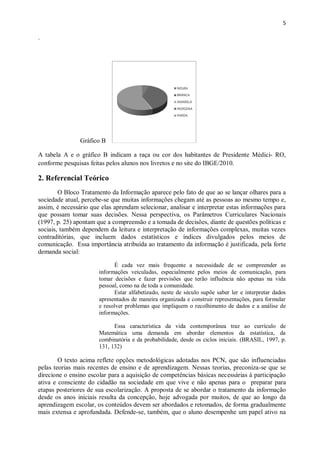 5
.
Gráfico B
A tabela A e o gráfico B indicam a raça ou cor dos habitantes de Presidente Médici- RO,
conforme pesquisas feitas pelos alunos nos livretos e no site do IBGE/2010.
2. Referencial Teórico
O Bloco Tratamento da Informação aparece pelo fato de que ao se lançar olhares para a
sociedade atual, percebe-se que muitas informações chegam até as pessoas ao mesmo tempo e,
assim, é necessário que elas aprendam selecionar, analisar e interpretar estas informações para
que possam tomar suas decisões. Nessa perspectiva, os Parâmetros Curriculares Nacionais
(1997, p. 25) apontam que a compreensão e a tomada de decisões, diante de questões políticas e
sociais, também dependem da leitura e interpretação de informações complexas, muitas vezes
contraditórias, que incluem dados estatísticos e índices divulgados pelos meios de
comunicação. Essa importância atribuída ao tratamento da informação é justificada, pela forte
demanda social:
É cada vez mais frequente a necessidade de se compreender as
informações veiculadas, especialmente pelos meios de comunicação, para
tomar decisões e fazer previsões que terão influência não apenas na vida
pessoal, como na de toda a comunidade.
Estar alfabetizado, neste de século supõe saber ler e interpretar dados
apresentados de maneira organizada e construir representações, para formular
e resolver problemas que impliquem o recolhimento de dados e a análise de
informações.
Essa característica da vida contemporânea traz ao currículo de
Matemática uma demanda em abordar elementos da estatística, da
combinatória e da probabilidade, desde os ciclos iniciais. (BRASIL, 1997, p.
131, 132)
O texto acima reflete opções metodológicas adotadas nos PCN, que são influenciadas
pelas teorias mais recentes de ensino e de aprendizagem. Nessas teorias, preconiza-se que se
direcione o ensino escolar para a aquisição de competências básicas necessárias à participação
ativa e consciente do cidadão na sociedade em que vive e não apenas para o preparar para
etapas posteriores de sua escolarização. A proposta de se abordar o tratamento da informação
desde os anos iniciais resulta da concepção, hoje advogada por muitos, de que ao longo da
aprendizagem escolar, os conteúdos devem ser abordados e retomados, de forma gradualmente
mais extensa e aprofundada. Defende-se, também, que o aluno desempenhe um papel ativo na
 