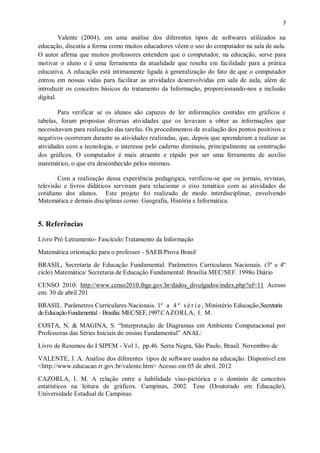 7
Valente (2004), em uma análise dos diferentes tipos de softwares utilizados na
educação, discutiu a forma como muitos educadores vêem o uso do computador na sala de aula.
O autor afirma que muitos professores entendem que o computador, na educação, serve para
motivar o aluno e é uma ferramenta da atualidade que resulta em facilidade para a prática
educativa. A educação está intimamente ligada à generalização do fato de que o computador
entrou em nossas vidas para facilitar as atividades desenvolvidas em sala de aula, além de
introduzir os conceitos básicos do tratamento da Informação, proporcionando-nos a inclusão
digital.
Para verificar se os alunos são capazes de ler informações contidas em gráficos e
tabelas, foram propostas diversas atividades que os levavam a obter as informações que
necessitavam para realização das tarefas. Os procedimentos de avaliação dos pontos positivos e
negativos ocorreram durante as atividades realizadas, que, depois que aprenderam a realizar as
atividades com a tecnologia, o interesse pelo caderno diminuiu, principalmente na construção
dos gráficos. O computador é mais atraente e rápido por ser uma ferramenta de auxílio
matemático, o que era desconhecido pelos mesmos.
Com a realização dessa experiência pedagógica, verificou-se que os jornais, revistas,
televisão e livros didáticos serviram para relacionar o eixo temático com as atividades do
cotidiano dos alunos. Este projeto foi realizado de modo interdisciplinar, envolvendo
Matemática e demais disciplinas como: Geografia, História e Informática.
5. Referências
Livro Pró Letramento- Fascículo:Tratamento da Informação
Matemática orientação para o professor - SAEB/Prova Brasil
BRASIL, Secretaria de Educação Fundamental. Parâmetros Curriculares Nacionais. (3º e 4º
ciclo) Matemática/ Secretaria de Educação Fundamental: Brasília MEC/SEF. 1998o Diário
CENSO 2010: http://www.censo2010.ibge.gov.br/dados_divulgados/index.php?uf=11 Acesso
em: 30 de abril 201
BRASIL. Parâmetros Curriculares Nacionais. 1ª a 4 ª s é r i e , Ministério Educação,Secretaria
deEducaçãoFundamental–Brasília:MEC/SEF,1997.CAZORLA, I. M.
COSTA, N. & MAGINA, S. “Interpretação de Diagramas em Ambiente Computacional por
Professoras das Séries Iniciais do ensino Fundamental” ANAL:
Livro de Resumos do I SIPEM - Vol 1, pp.46. Serra Negra, São Paulo, Brasil. Novembro de
VALENTE, J. A. Análise dos diferentes tipos de software usados na educação. Disponível em
<http://www.educacao.rr.gov.br/valente.htm> Acesso em 05 de abril. 2012
CAZORLA, I. M. A relação entre a habilidade viso-pictórica e o domínio de conceitos
estatísticos na leitura de gráficos. Campinas, 2002. Tese (Doutorado em Educação),
Universidade Estadual de Campinas.
 