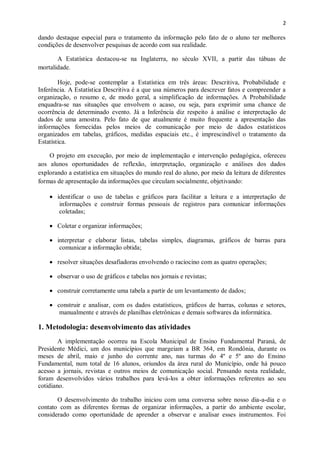 2
dando destaque especial para o tratamento da informação pelo fato de o aluno ter melhores
condições de desenvolver pesquisas de acordo com sua realidade.
A Estatística destacou-se na Inglaterra, no século XVII, a partir das tábuas de
mortalidade.
Hoje, pode-se contemplar a Estatística em três áreas: Descritiva, Probabilidade e
Inferência. A Estatística Descritiva é a que usa números para descrever fatos e compreender a
organização, o resumo e, de modo geral, a simplificação de informações. A Probabilidade
enquadra-se nas situações que envolvem o acaso, ou seja, para exprimir uma chance de
ocorrência de determinado evento. Já a Inferência diz respeito à análise e interpretação de
dados de uma amostra. Pelo fato de que atualmente é muito frequente a apresentação das
informações fornecidas pelos meios de comunicação por meio de dados estatísticos
organizados em tabelas, gráficos, medidas espaciais etc., é imprescindível o tratamento da
Estatística.
O projeto em execução, por meio de implementação e intervenção pedagógica, ofereceu
aos alunos oportunidades de reflexão, interpretação, organização e análises dos dados
explorando a estatística em situações do mundo real do aluno, por meio da leitura de diferentes
formas de apresentação da informações que circulam socialmente, objetivando:
 identificar o uso de tabelas e gráficos para facilitar a leitura e a interpretação de
informações e construir formas pessoais de registros para comunicar informações
coletadas;
 Coletar e organizar informações;
 interpretar e elaborar listas, tabelas simples, diagramas, gráficos de barras para
comunicar a informação obtida;
 resolver situações desafiadoras envolvendo o raciocino com as quatro operações;
 observar o uso de gráficos e tabelas nos jornais e revistas;
 construir corretamente uma tabela a partir de um levantamento de dados;
 construir e analisar, com os dados estatísticos, gráficos de barras, colunas e setores,
manualmente e através de planilhas eletrônicas e demais softwares da informática.
1. Metodologia: desenvolvimento das atividades
A implementação ocorreu na Escola Municipal de Ensino Fundamental Paraná, de
Presidente Médici, um dos municípios que margeiam a BR 364, em Rondônia, durante os
meses de abril, maio e junho do corrente ano, nas turmas do 4º e 5º ano do Ensino
Fundamental, num total de 16 alunos, oriundos da área rural do Município, onde há pouco
acesso a jornais, revistas e outros meios de comunicação social. Pensando nesta realidade,
foram desenvolvidos vários trabalhos para levá-los a obter informações referentes ao seu
cotidiano.
O desenvolvimento do trabalho iniciou com uma conversa sobre nosso dia-a-dia e o
contato com as diferentes formas de organizar informações, a partir do ambiente escolar,
considerado como oportunidade de aprender a observar e analisar esses instrumentos. Foi
 