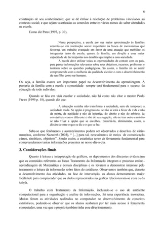 6
construção de seu conhecimento; que se dê ênfase à resolução de problemas vinculados ao
contexto social; e que sejam valorizadas as conexões entre os vários ramos do saber abordados
na escola.
Como diz Paro (1997, p. 30),
Nessa perspectiva, a escola por sua maior aproximação às famílias
constitui-se em instituição social importante na busca de mecanismos que
favoreça um trabalho avançado em favor de uma atuação que mobilize os
integrantes tanto da escola, quanto da família, em direção a uma maior
capacidade de dar respostas aos desafios que impõe a essa sociedade.
A escola deve utilizar todas as oportunidades de contato com os pais,
para passar informações relevantes sobre seus objetivos, recursos, problemas e
também sobre as questões pedagógicas. Só assim, a família irá se sentir
comprometida com a melhoria da qualidade escolar e com o desenvolvimento
de seu filho como ser humano.
Ou seja, a família exerce um importante papel no desenvolvimento da aprendizagem. A
parceria da família com a escola e comunidade sempre será fundamental para o sucesso da
educação de todo indivíduo.
Quando se fala em vida escolar e sociedade, não há como não citar o mestre Paulo
Freire (1999 p. 18), quando diz que:
A educação sozinha não transforma a sociedade, sem ela tampouco a
sociedade muda. Se opção é progressista, se não se está a favor da vida e não
da morte, da equidade e não da injustiça, do direito e não do arbítrio, da
convivência com o diferente e não de sua negação, não se tem outro caminho
se não viver a opção que se escolheu. Encarná-la, diminuindo, assim, a
distância entre o que se diz e o que se faz.
Sabe-se que fenômenos e acontecimentos podem ser observados e descritos de várias
maneiras, conforme Nazareth (2003), “ [...] para tal, necessitamos de meios de comunicação
claros, sintéticos, objetivos”. Sendo assim, a estatística serve de ferramenta fundamental para
compreendermos tantas informações presentes no nosso dia-a-dia.
3. Considerações finais
Quanto à leitura e interpretação de gráficos, os depoimentos dos discentes evidenciam
que os conteúdos referentes ao bloco Tratamento da Informação integram o processo ensino-
aprendizagem de Matemática e demais disciplinas e os levaram a demonstrar interesse pelo
tratamento e leitura da informação sobre fatos do cotidiano. Observamos também que, durante
o desenvolvimento das atividades, na fase de intervenção, os alunos demonstraram maior
facilidade para compreender que os dados representados no gráfico relacionavam-se com os da
tabela.
O trabalho com Tratamento da Informação, incluindo-se o uso do ambiente
computacional para a organização e análise de informações, foi uma experiência inovadora.
Muitas foram as atividades realizadas no computador no desenvolvimento de conceitos
estatísticos, podendo-se observar que os alunos acabaram por ter mais acesso à ferramenta
computador, uma vez que o projeto também tinha esse direcionamento.
 